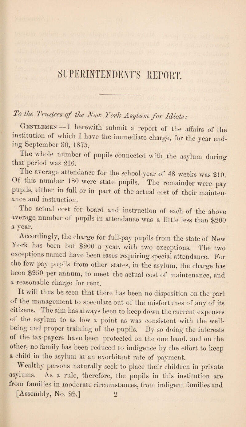 SUPERINTENDENT’S REPORT. To the Trustees of the New York Asylum for Idiots: Gentlemen —I herewith submit a report of the affairs of the institution of which I have the immediate charge, for the year end- ing September 30, 1875. The whole number of pupils connected with the asylum during that period was 216. The aveiage attendance for the school-year of 48 weeks was 210. Of this number 180 were state pupils. The remainder were pay pupils, eithei in full or in part of the actual cost of their mainten¬ ance and instruction. The actual cost for board and instruction of each of the above average number of pupils in attendance was a little less than $200 a year. Accordingly, the charge for full-pay pupils from the state of blew York has been but $200 a year, with two exceptions. The two exceptions named have been cases requiring special attendance. For the few pay pupils from other states, in the asylum, the charge has been $250 per annum, to meet the actual cost of maintenance, and a reasonable charge for rent. It will thus be seen that there has been no disposition on the part of the management to speculate out of the misfortunes of any of its citizens. The aim has always been to keep dowm the current expenses of the asylum to as low a point as was consistent with the well¬ being and proper training of the pupils. By so doing the interests of the tax-payers have been protected on the one hand, and on the other, no family has been reduced to indigence by the effort to keep a child in the asylum at an exorbitant rate of payment. Wealthy persons naturally seek to place their children in private asylums. As a rule, therefore, the pupils in this institution are from families in moderate circumstances, from indigent families and [Assembly, No. 22.] 2