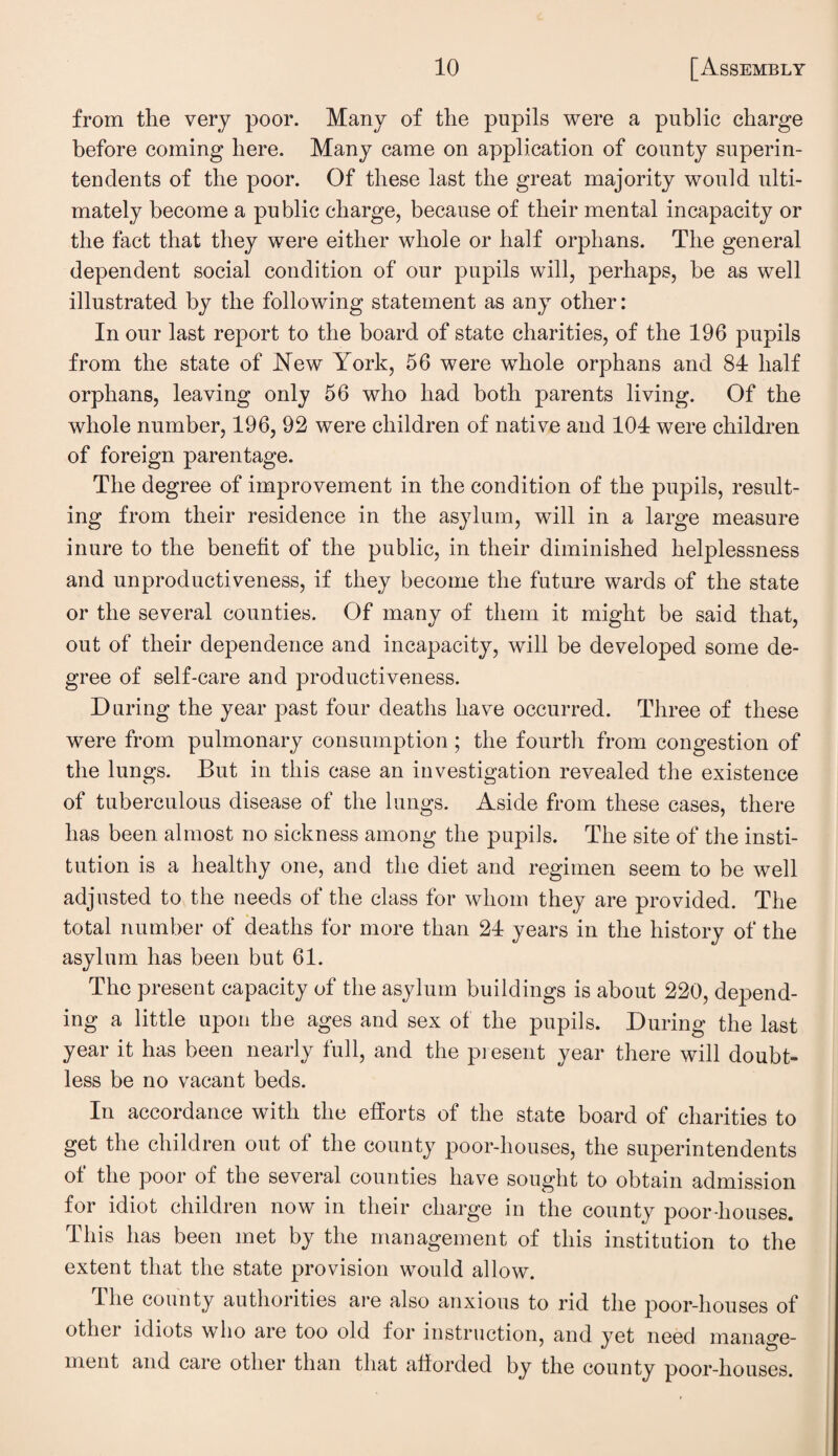 from the very poor. Many of the pupils were a public charge before coming here. Many came on application of county superin¬ tendents of the poor. Of these last the great majority would ulti¬ mately become a public charge, because of their mental incapacity or the fact that they were either whole or half orphans. The general dependent social condition of our pupils will, perhaps, be as well illustrated by the following statement as any other: In our last report to the board of state charities, of the 196 pupils from the state of New York, 56 were whole orphans and 84 half orphans, leaving only 56 who had both parents living. Of the whole number, 196, 92 were children of native and 104 were children of foreign parentage. The degree of improvement in the condition of the pupils, result¬ ing from their residence in the asylum, will in a large measure inure to the benefit of the public, in their diminished helplessness and unproductiveness, if they become the future wards of the state or the several counties. Of many of them it might be said that, out of their dependence and incapacity, will be developed some de¬ gree of self-care and productiveness. During the year past four deaths have occurred. Three of these were from pulmonary consumption; the fourth from congestion of the lungs. But in this case an investigation revealed the existence of tuberculous disease of the lungs. Aside from these cases, there has been almost no sickness among the pupils. The site of the insti¬ tution is a healthy one, and the diet and regimen seem to be well adjusted to the needs of the class for whom they are provided. The total number of deaths for more than 24 years in the history of the asylum has been but 61. The present capacity of the asylum buildings is about 220, depend¬ ing a little upon the ages and sex of the pupils. During the last year it has been nearly full, and the present year there will doubt¬ less be no vacant beds. In accordance with the efforts of the state board of charities to get the children out of the county poor-houses, the superintendents of the poor of the several counties have sought to obtain admission for idiot children now in their charge in the county poor-houses. This has been met by the management of this institution to the extent that the state provision would allow. The county authorities are also anxious to rid the poor-houses of other idiots who are too old for instruction, and yet need manage¬ ment and care other than that afforded by the county poor-houses.