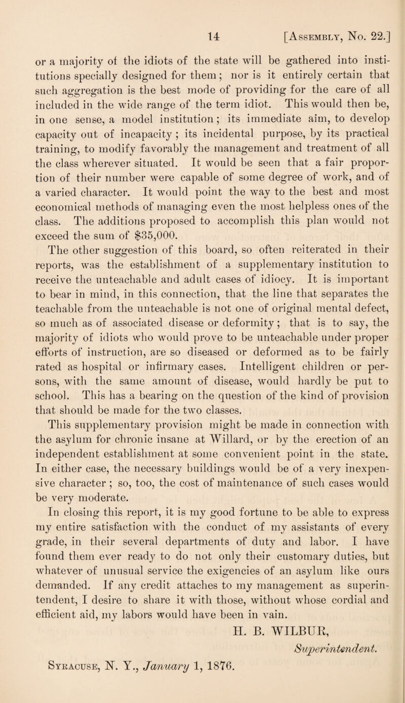 or a majority of the idiots of the state will be gathered into insti¬ tutions specially designed for them; nor is it entirely certain that such aggregation is the best mode of providing for the care of all included in the wide range of the term idiot. This would then be, in one sense, a model institution; its immediate aim, to develop capacity out of incapacity ; its incidental purpose, by its practical training, to modify favorably the management and treatment of all the class wherever situated. It would be seen that a fair propor¬ tion of their number were capable of some degree of work, and of a varied character. It would point the way to the best and most economical methods of managing even the most helpless ones of the class. The additions proposed to accomplish this plan would not exceed the sum of $35,000. The other suggestion of this board, so often reiterated in their reports, was the establishment of a supplementary institution to receive the unteachable and adult cases of idiocy. It is important to bear in mind, in this connection, that the line that separates the teachable from the unteachable is not one of original mental defect, so much as of associated disease or deformity; that is to say, the majority of idiots who would prove to be unteachable under proper efforts of instruction, are so diseased or deformed as to be fairly rated as hospital or infirmary cases. Intelligent children or per¬ sons, with the same amount of disease, would hardly be put to school. This has a bearing on the question of the kind of provision that should be made for the two classes. This supplementary provision might be made in connection with the asylum for chronic insane at Willard, or by the erection of an independent establishment at some convenient point in the state. In either case, the necessary buildings would be of a very inexpen¬ sive character ; so, too, the cost of maintenance of such cases would be very moderate. In closing this report, it is my good fortune to be able to express my entire satisfaction with the conduct of my assistants of every grade, in their several departments of duty and labor. I have found them ever ready to do not only their customary duties, but whatever of unusual service the exigencies of an asylum like ours demanded. If any credit attaches to my management as superin¬ tendent, I desire to share it with those, without whose cordial and efficient aid, my labors would have been in vain. H. B. WILBUR, Superintendent. Syracuse, N. Y., January 1, 1876.