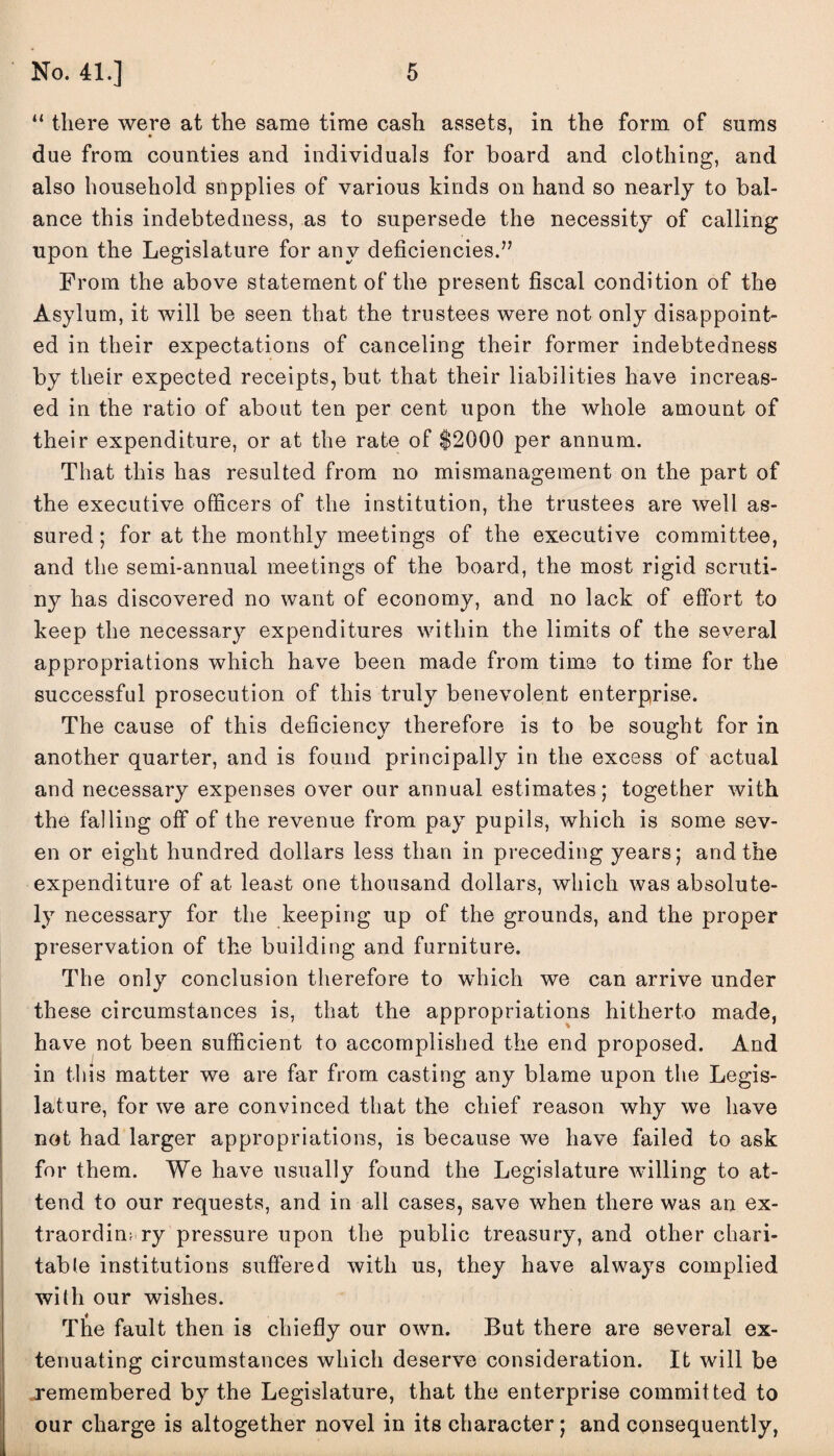 “ there were at the same time cash assets, in the form of sums due from counties and individuals for board and clothing, and also household snpplies of various kinds on hand so nearly to bal¬ ance this indebtedness, as to supersede the necessity of calling upon the Legislature for any deficiencies.” From the above statement of the present fiscal condition of the Asylum, it will be seen that the trustees were not only disappoint¬ ed in their expectations of canceling their former indebtedness by their expected receipts, but that their liabilities have increas¬ ed in the ratio of about ten per cent upon the whole amount of their expenditure, or at the rate of $2000 per annum. That this has resulted from no mismanagement on the part of the executive officers of the institution, the trustees are well as¬ sured ; for at the monthly meetings of the executive committee, and the semi-annual meetings of the board, the most rigid scruti¬ ny has discovered no want of economy, and no lack of effort to keep the necessary expenditures within the limits of the several appropriations which have been made from time to time for the successful prosecution of this truly benevolent enterprise. The cause of this deficiency therefore is to be sought for in another quarter, and is found principally in the excess of actual and necessary expenses over our annual estimates; together with the falling off of the revenue from pay pupils, which is some sev¬ en or eight hundred dollars less than in preceding years; and the expenditure of at least one thousand dollars, which was absolute¬ ly necessary for the keeping up of the grounds, and the proper preservation of the building and furniture. The only conclusion therefore to which we can arrive under these circumstances is, that the appropriations hitherto made, have not been sufficient to accomplished the end proposed. And in this matter we are far from casting any blame upon the Legis¬ lature, for we are convinced that the chief reason why we have not had larger appropriations, is because we have failed to ask for them. We have usually found the Legislature willing to at¬ tend to our requests, and in all cases, save when there was an ex¬ traordinary pressure upon the public treasury, and other chari¬ table institutions suffered with us, they have always complied with our wishes. The fault then is chiefly our own. But there are several ex¬ tenuating circumstances which deserve consideration. It will be remembered by the Legislature, that the enterprise commit ted to our charge is altogether novel in its character; and consequently,