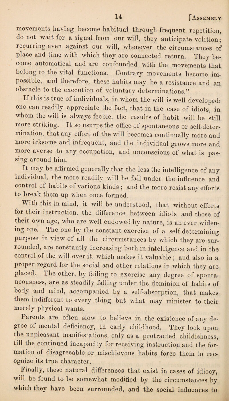 movements having become habitual through frequent repetition, do not wait for a signal from our will, they anticipate volition; recurring even against our will, whenever the circumstances of place and time with which they are connected return. They be¬ come automatical and are confounded with the movements that belong to the vital functions. Contrary movements become im¬ possible, and therefore, these habits may be a resistance and an obstacle to the execution of voluntary determinations.” If this is tiue of individuals, m whom the will is well developed* one can readily appreciate the fact, that in the case of idiots, in whom the will is always feeble, the results of habit will be still more striking. It so usurps the office of spontaneous or self-deter¬ mination, that any effort of the will becomes continually more and moie irksome and infrequent, and the individual grows more and moie averse to any occupation, and unconscious of what is pas¬ sing around him. It may be affirmed generally that the less the intelligence of any individual, the more readily will he fall under the influence and conti ol of habits of various kinds ; and the more resist any efforts to break them up when once formed. With this in mind, it will be understood, that without efforts for their instruction, the difference between idiots and those of theii own age, who are well endowed by nature, is an ever widen¬ ing one. The one by the constant exercise of a self-determining purpose in view of all the circumstances by which they are sur¬ rounded, aie constantly increasing both in intelligence and in the control of the will over it, which makes it valuable ; and also in a proper regard for the social and other relations in which they are placed. The other, by failing to exercise any degree of sponta¬ neousness, are as steadily falling under the dominion of habits of body and mind, accompanied by a self-absorption, that makes them indifferent to every thing but what may minister to their merely physical wants. Parents are often slow to believe in the existence of any de¬ gree of mental deficiency, in early childhood. They look upon the unpleasant manifestations, only as a protracted childishness, till the continued incapacity for receiving instruction and the for¬ mation of disagreeable or mischievous habits force them to rec¬ ognize its true character. Finally, these natural differences that exist in cases of idiocy, will be found to be somewhat modified by the circumstances by which they have been surrounded, and the social influences to
