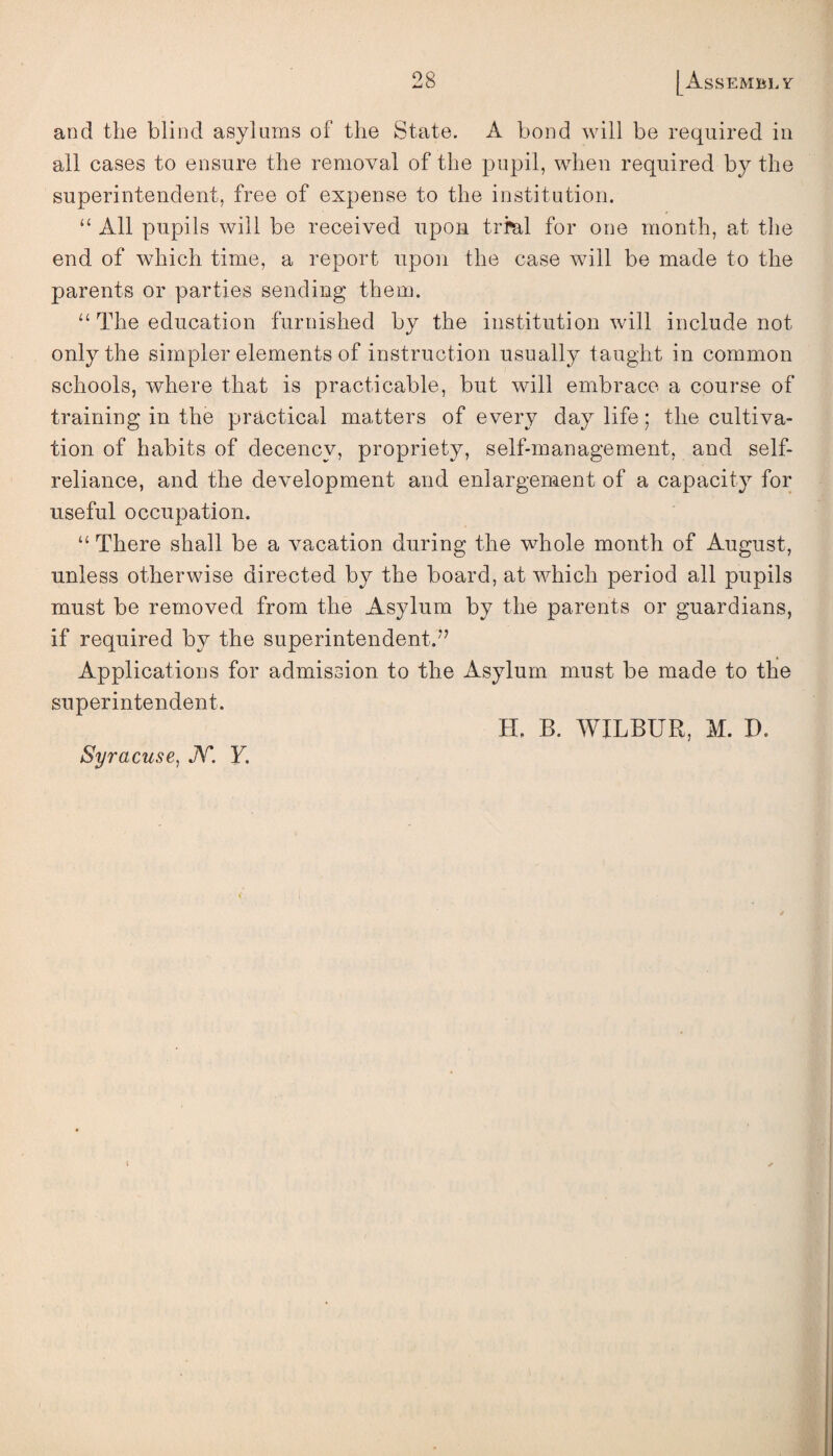 and the blind asylums of the State. A bond will be required in all cases to ensure the removal of the pupil, when required by the superintendent, free of expense to the institution. “ All pupils will be received upon trial for one month, at the end of which time, a report upon the case will be made to the parents or parties sending them. “ The education furnished by the institution will include not only the simpler elements of instruction usually taught in common schools, where that is practicable, but will embrace a course of training in the practical matters of every day life; the cultiva¬ tion of habits of decency, propriety, self-management, and self- reliance, and the development and enlargement of a capacity for useful occupation. “ There shall be a vacation during the whole month of August, unless otherwise directed by the board, at which period all pupils must be removed from the Asylum by the parents or guardians, if required by the superintendent.7’ Applications for admission to the Asylum must be made to the superintendent. H. B. WILBUR, M. D. Syracuse, N. Y.