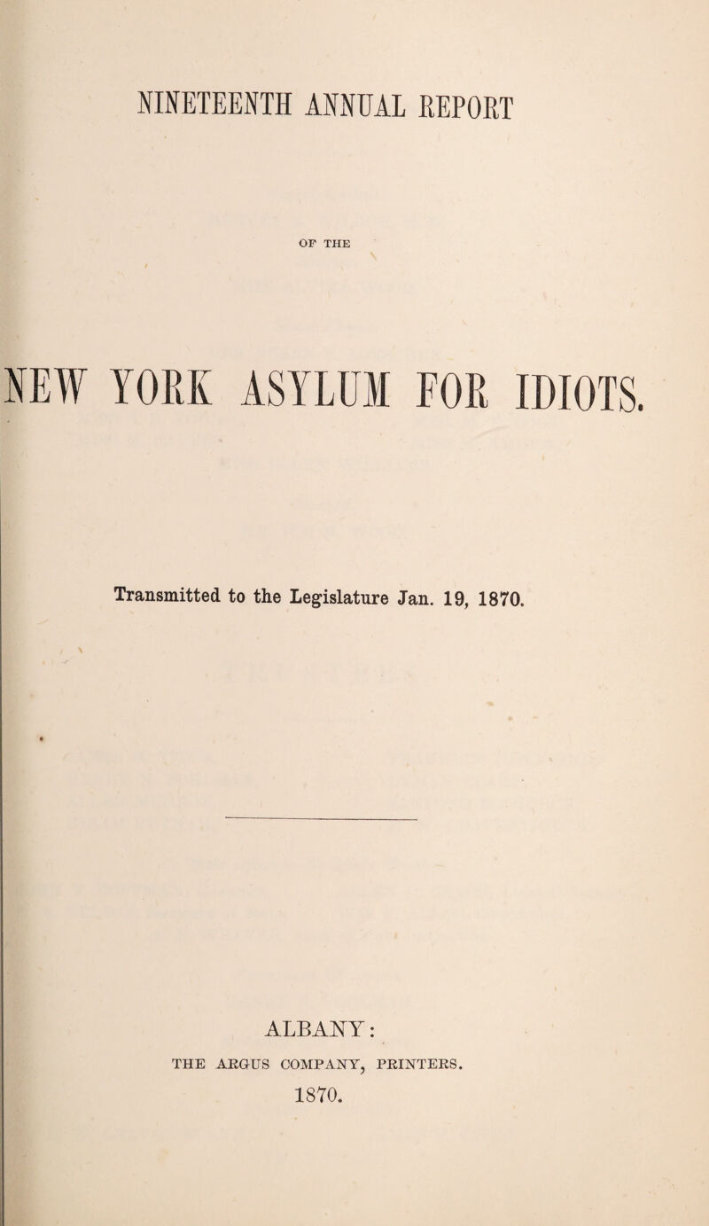 NINETEENTH ANNUAL EEPOKT OF THE NEW YORK ASYLUM FOR IDIOTS. Transmitted to the Legislature Jan. 19, 1870. ALBANY: THE ARGUS COMPANY, PRINTERS. 1870.