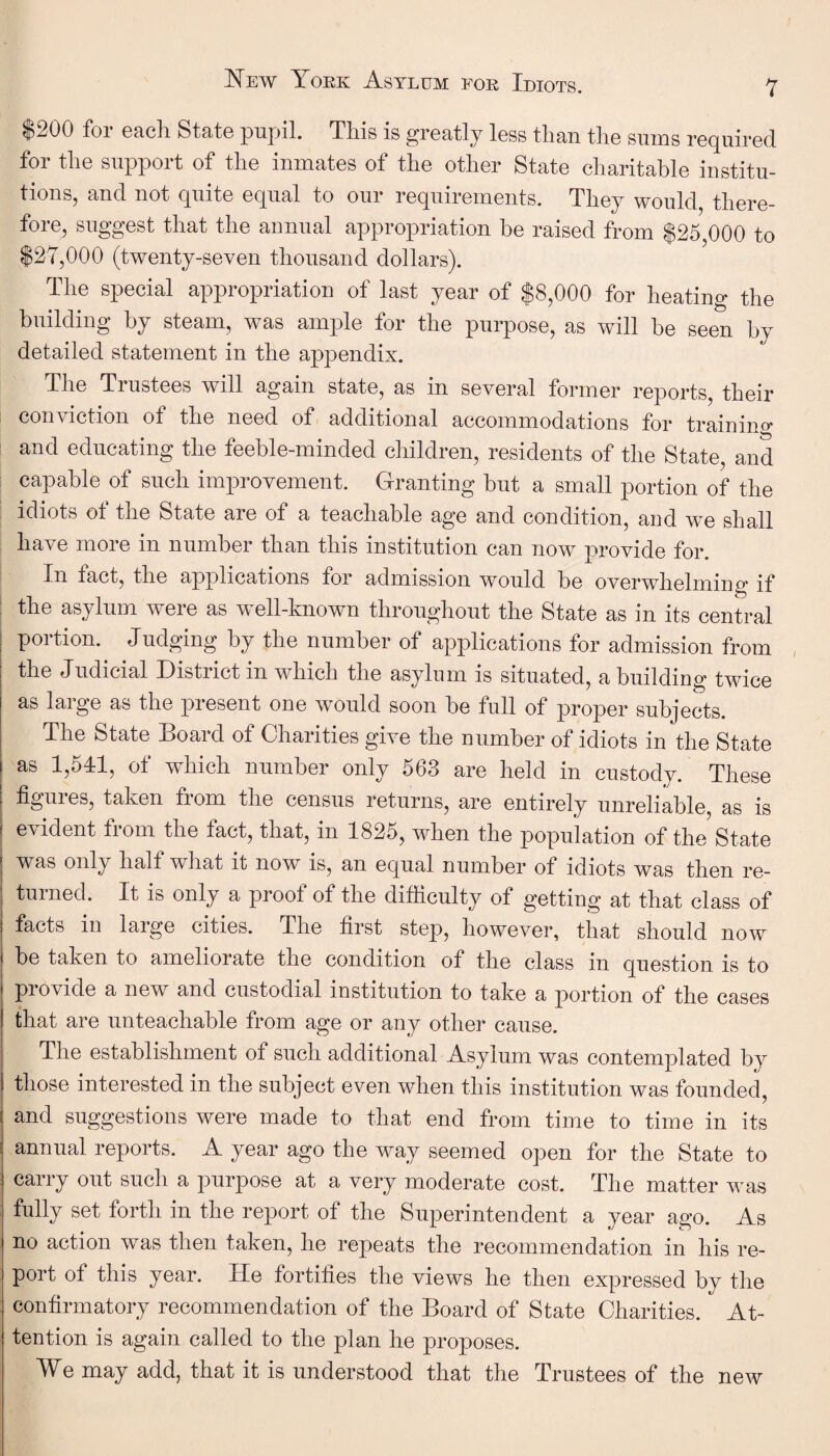 $200 for each State pupil. This is greatly less than the sums required for the support of the inmates of the other State charitable institu¬ tions, and not quite equal to our requirements. They would, there¬ fore, suggest that the annual appropriation be raised from $25,000 to $27,000 (twenty-seven thousand dollars). The special appropriation of last year of $8,000 for heating the building by steam, was ample for the purpose, as will be seen by detailed statement in the appendix. The Trustees will again state, as in several former reports their conviction of the need of additional accommodations for trainino* and educating the feeble-minded children, residents of the State, and capable of such improvement. Granting but a small portion of the idiots ot the State are of a teachable age and condition, and wre shall have more in number than this institution can now provide for. In fact, the applications for admission would be overwhelming if the asylum were as well-known throughout the State as in its central portion. Judging by the number of applications for admission from the Judicial District in which the asylum is situated, a building twice as large as the present one would soon be full of proper subjects. The State Board of Charities give the number of idiots in the State ! as 1,541, of which number only 563 are held in custody. These | figures, taken from the census returns, are entirely unreliable as is ! evident from the fact, that, in 1825, when the population of the State | was only half what it now is, an equal number of idiots was then re- ' turned. It is only a proof of the difficulty of getting at that class of facts in large cities. The first step, however, that should now be taken to ameliorate the condition of the class in question is to provide a new and custodial institution to take a portion of the cases that are unteachable from age or any other cause. The establishment of such additional Asylum was contemplated by those interested in the subject even when this institution was founded, and suggestions were made to that end from time to time in its annual reports. A year ago the way seemed open for the State to carry out such a purpose at a very moderate cost. The matter was fully set forth in the report of the Superintendent a year ago. As no action was then taken, he repeats the recommendation in his re¬ port ot this year. lie fortifies the views he then expressed by the confirmatory recommendation of the Board of State Charities. At¬ tention is again called to the plan he proposes. We may add, that it is understood that the Trustees of the new