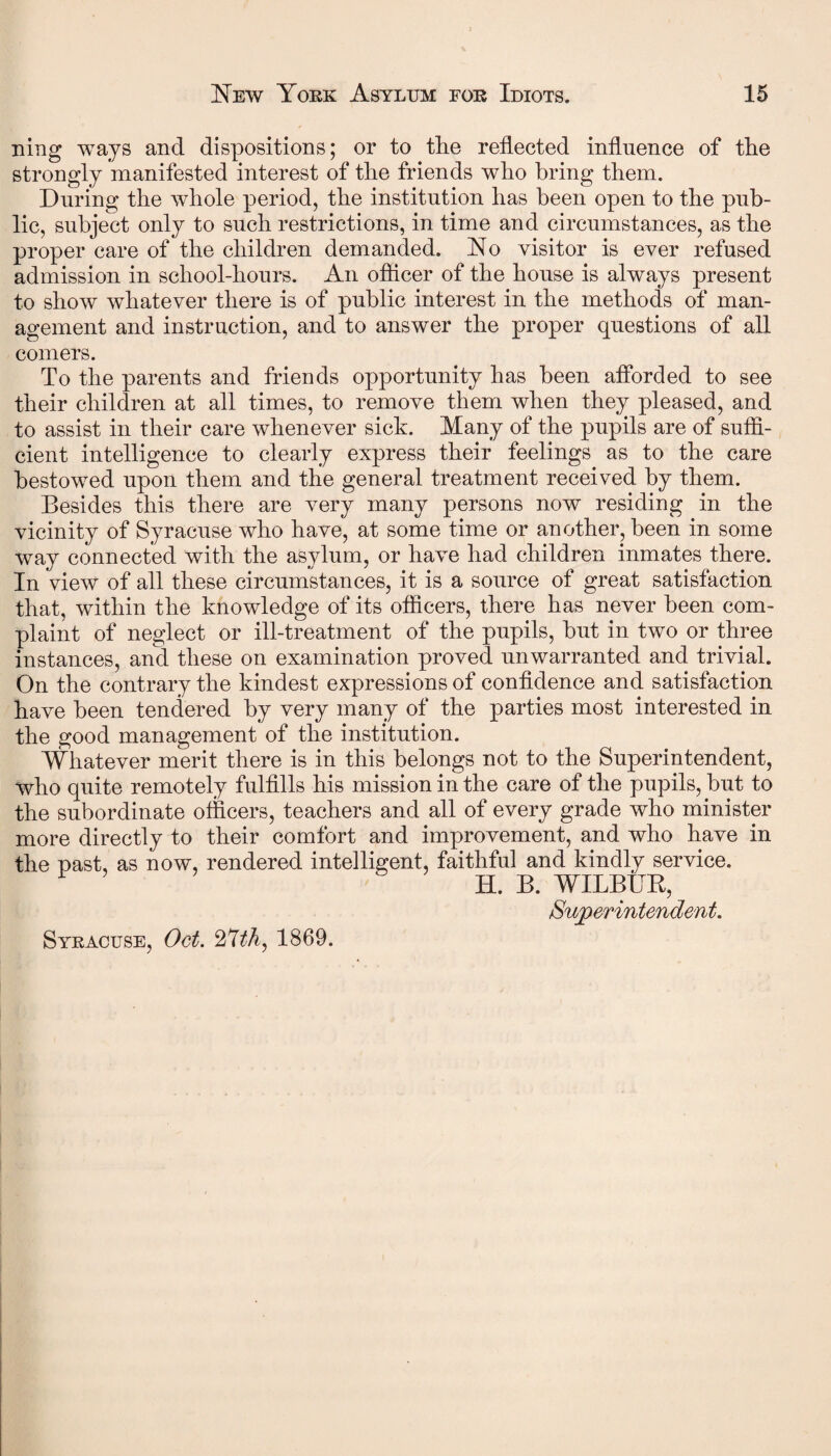 ning ways and dispositions; or to tire reflected influence of the strongly manifested interest of the friends who bring them. During the whole period, the institution has been open to the pub¬ lic, subject only to such restrictions, in time and circumstances, as the proper care of the children demanded. No visitor is ever refused admission in school-hours. An officer of the house is always present to show whatever there is of public interest in the methods of man¬ agement and instruction, and to answer the proper questions of all comers. To the parents and friends opportunity has been afforded to see their children at all times, to remove them when they pleased, and to assist in their care whenever sick. Many of the pupils are of suffi¬ cient intelligence to clearly express their feelings as to the care bestowed upon them and the general treatment received by them. Besides this there are very many persons now residing in the vicinity of Syracuse who have, at some time or another, been in some way connected with the asylum, or have had children inmates there. In view of all these circumstances, it is a source of great satisfaction that, within the knowledge of its officers, there has never been com¬ plaint of neglect or ill-treatment of the pupils, but in two or three instances, and these on examination proved unwarranted and trivial. On the contrary the kindest expressions of confidence and satisfaction have been tendered by very many of the parties most interested in the good management of the institution. Whatever merit there is in this belongs not to the Superintendent, who quite remotely fulfills his mission in the care of the pupils, but to the subordinate officers, teachers and all of every grade who minister more directly to their comfort and improvement, and who have in the past, as now, rendered intelligent, faithful and kindly service. H. B. WILBUK, /—y » -f t Syracuse, Oct. 27th, 1869.