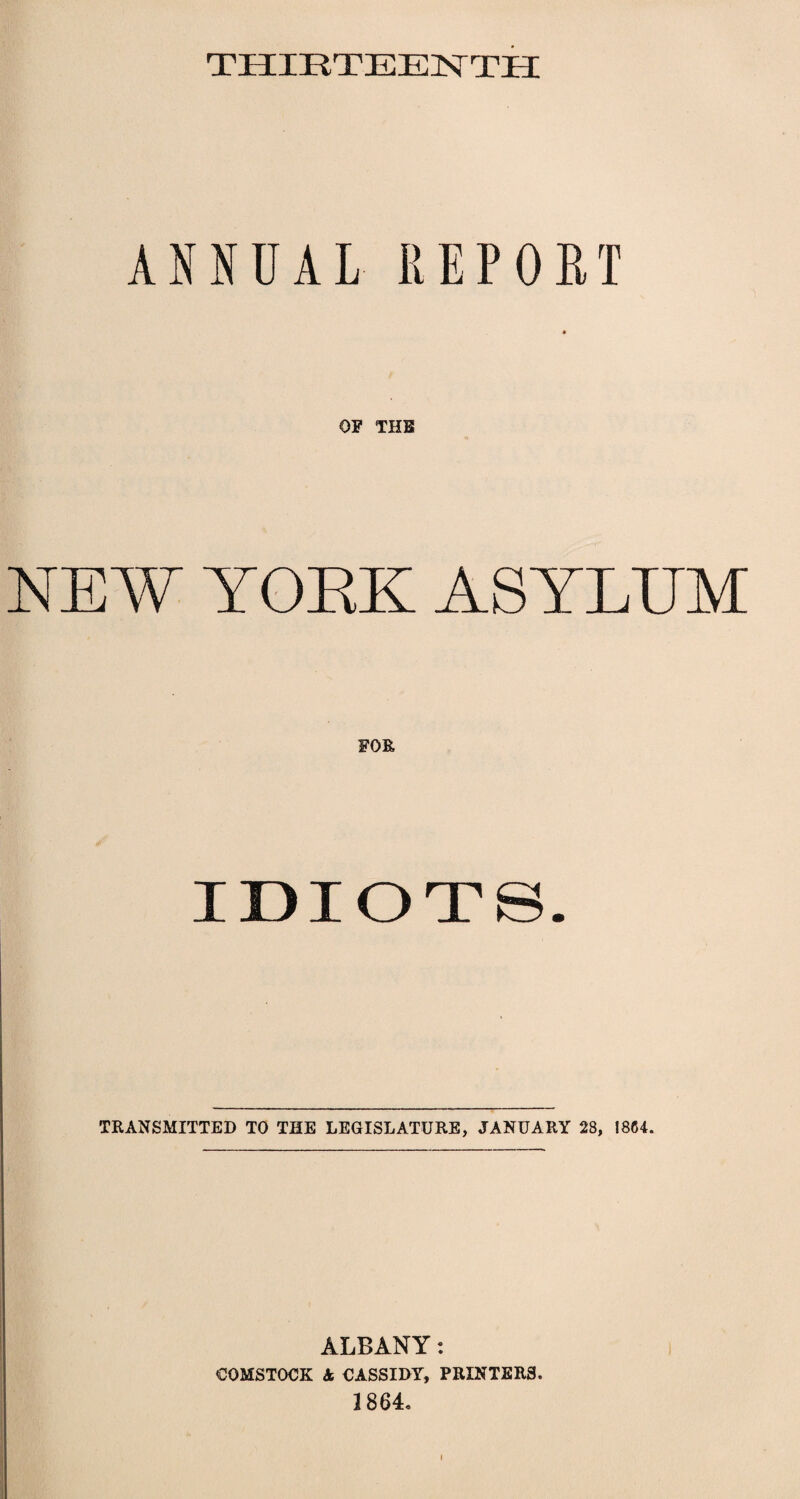 THIRTEENTH ANNUAL REPORT NEW YORK ASYLUM IDIOTS. TRANSMITTED TO THE LEGISLATURE, JANUARY 28, 1864. ALBANY: COMSTOCK in CASSIDY, PRINTERS. 1864.