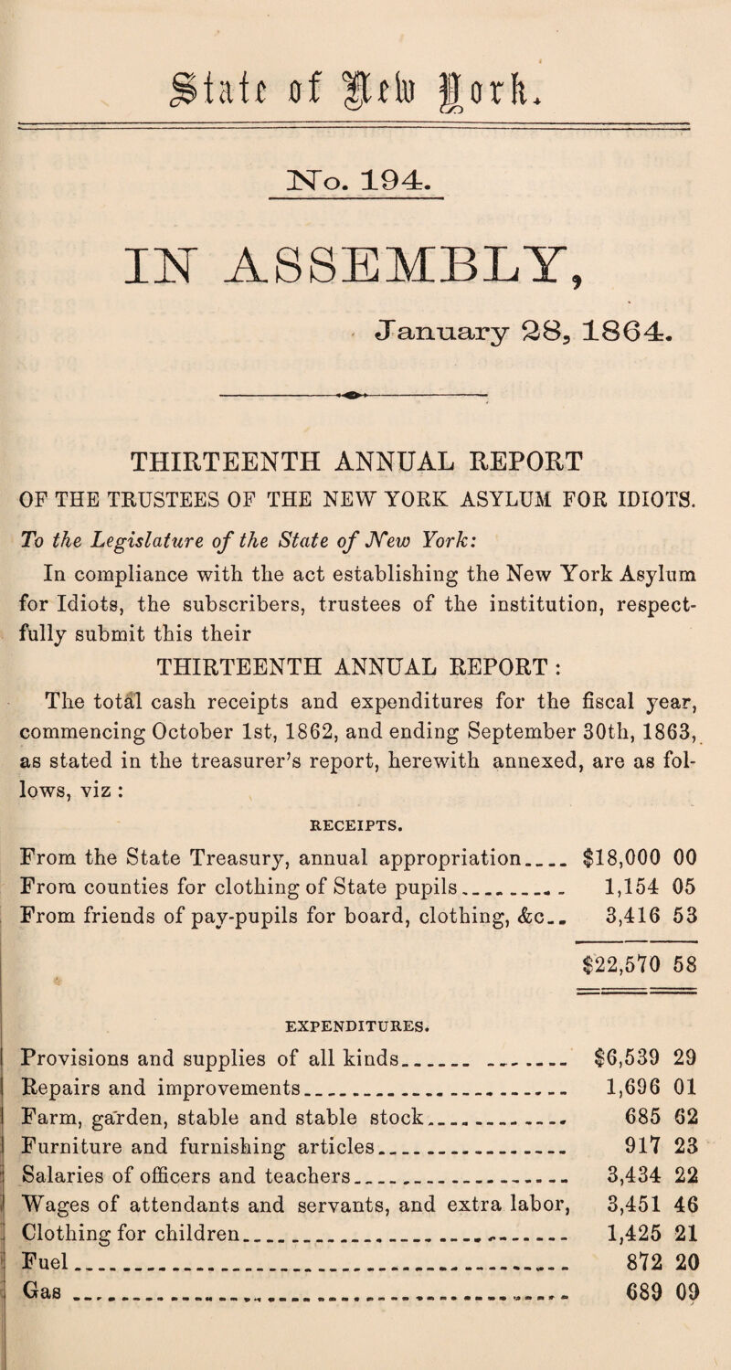 tat £ of fUio JorL No. 194. IY ASSEMBLY, January 285 1864. THIRTEENTH ANNUAL REPORT OF THE TRUSTEES OF THE NEW YORK ASYLUM FOR IDIOTS. To the Legislature of the State of JYew York: In compliance with the act establishing the New York Asylum for Idiots, the subscribers, trustees of the institution, respect¬ fully submit this their THIRTEENTH ANNUAL REPORT : The total cash receipts and expenditures for the fiscal year, commencing October 1st, 1862, and ending September 30th, 1863, as stated in the treasurer’s report, herewith annexed, are as fol¬ lows, viz : RECEIPTS. From the State Treasury, annual appropriation.>.. $18,000 00 From counties for clothing of State pupils. 1,154 05 From friends of pay-pupils for board, clothing, &c.. 3,416 53 $22,510 58 EXPENDITURES. Provisions and supplies of all kinds... $6,539 29 Repairs and improvements._. 1,696 01 Farm, garden, stable and stable stock..... 685 62 Furniture and furnishing articles. 917 23 Salaries of officers and teachers.... 3,434 22 i Wages of attendants and servants, and extra labor, 3,451 46 Clothing for children..... 1,425 21 Fuel.. 872 20 Gas..... 689 09 f