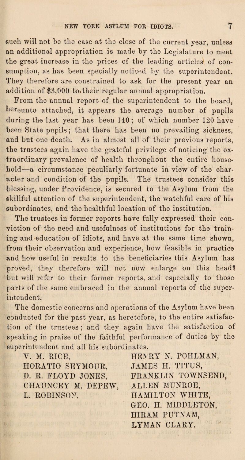 such will not be the case at the close of the current year, unless an additional appropriation is made by the Legislature to meet the great increase in the prices of the leading articled of con¬ sumption, as has been specially noticed by the superintendent. They therefore are constrained to ask for the present year an addition of $3,000 to*their regular annual appropriation. From the annual report of the superintendent to the board, hereunto attached, it appears the average number of pupils during the last year has been 140; of which number 120 have been State pupils; that there has been no prevailing sickness, and but one death. As in almost ail of their previous reports, the trustees again have the grateful privilege of noticing the ex¬ traordinary prevalence of health throughout the entire house¬ hold—a circumstance peculiarly fortunate in view of the char¬ acter and condition of the pupils. The trustees consider this blessing, under Providence, is secured to the Asylum from the skillful attention of the superintendent, the watchful care of his subordinates, and the healthful location of the institution. The trustees in former reports have fully expressed their con¬ viction of the need and usefulness of institutions for the train¬ ing and education of idiots, and have at the same time shown, from their observation and experience, how feasible in practice and how useful in results to the beneficiaries this Asylum has proved, they therefore will not now enlarge on this head? but will refer to their former reports, and especially to those parts of the same embraced in the annual reports of the super¬ intendent. The domestic concerns and operations of the Asylum have been conducted for the past year, as heretofore, to the entire satisfac¬ tion of the trustees ; and they again have the satisfaction of speaking in praise of the faithful performance of duties by the superintendent and all his subordinates. Y. M. RICE, HORATIO SEYMOUR, D. R. FLOYD JONES, CIIAUNCEY M. DEPEW, L. ROBINSON. HENRY N. POHLMAN, JAMES LI. TITUS, FRANKLIN TOWNSEND, ALLEN MUNROE, HAMILTON WHITE, GEO. H. MIDDLETON, HIRAM PUTNAM, LYMAN CLARY.