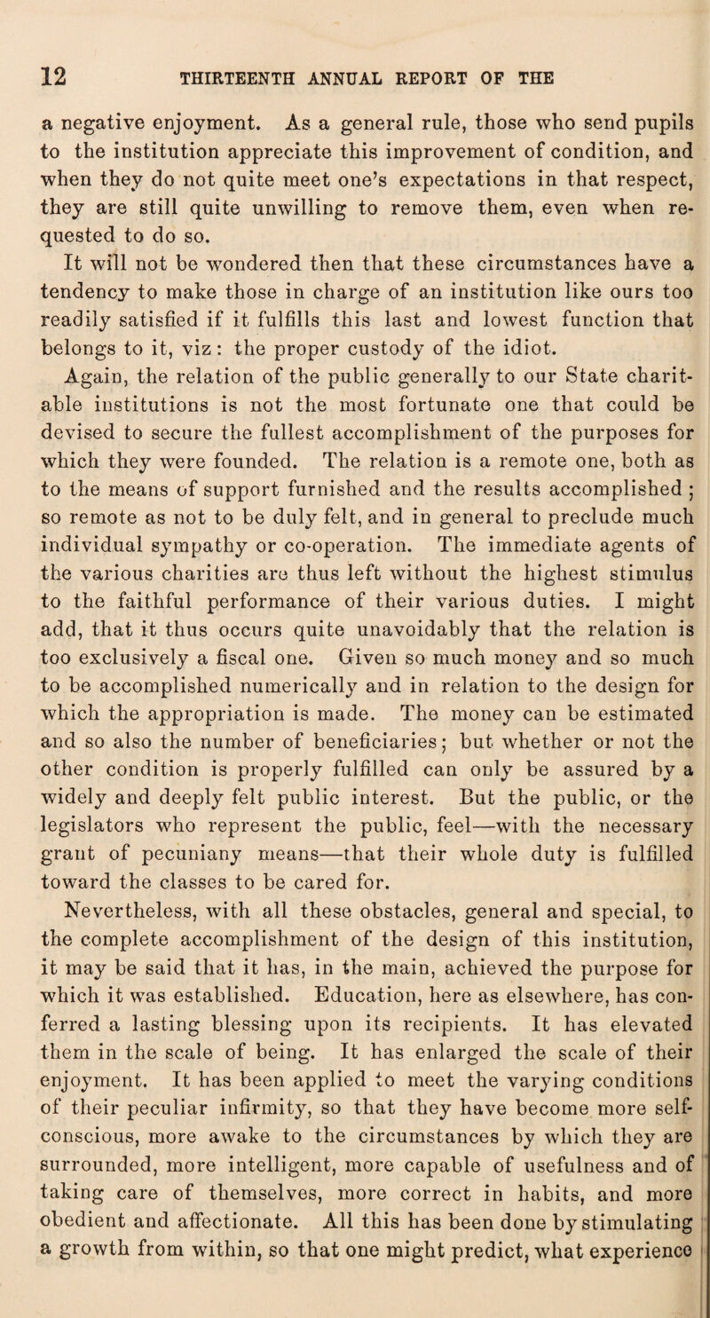 a negative enjoyment. As a general rule, those who send pupils to the institution appreciate this improvement of condition, and when they do not quite meet one’s expectations in that respect, they are still quite unwilling to remove them, even when re¬ quested to do so. It will not be w7ondered then that these circumstances have a tendency to make those in charge of an institution like ours too readily satisfied if it fulfills this last and lowest function that belongs to it, viz: the proper custody of the idiot. Again, the relation of the public generally to our State charit¬ able institutions is not the most fortunate one that could be devised to secure the fullest accomplishment of the purposes for which they were founded. The relation is a remote one, both as to the means of support furnished and the results accomplished ; so remote as not to be duly felt, and in general to preclude much individual sympathy or co-operation. The immediate agents of the various charities are thus left without the highest stimulus to the faithful performance of their various duties. I might add, that it thus occurs quite unavoidably that the relation is too exclusively a fiscal one. Given so much money and so much to be accomplished numerically and in relation to the design for which the appropriation is made. The money can be estimated and so also the number of beneficiaries; but whether or not the other condition is properly fulfilled can only be assured by a widely and deeply felt public interest. But the public, or the legislators who represent the public, feel—with the necessary grant of pecuniany means—that their whole duty is fulfilled toward the classes to be cared for. Nevertheless, with all these obstacles, general and special, to the complete accomplishment of the design of this institution, it may be said that it has, in the main, achieved the purpose for which it was established. Education, here as elsewhere, has con¬ ferred a lasting blessing upon its recipients. It has elevated them in the scale of being. It has enlarged the scale of their enjoyment. It has been applied to meet the varying conditions of their peculiar infirmity, so that they have become more self- conscious, more awake to the circumstances by which they are surrounded, more intelligent, more capable of usefulness and of taking care of themselves, more correct in habits, and more obedient and affectionate. All this has been done by stimulating a growth from within, so that one might predict, what experience