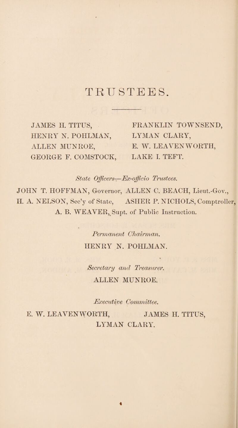 TRUSTEES. JAMES H. TITUS, HENRY N. POIILMAN, ALLEN MUNROE, GEORGE F. COMSTOCK, FRANKLIN TOWNSEND, LYMAN CLARY, E. W. LEAVENWORTH, LAKE I. TEFT. State Officers—Ex-officio Trustees. JOHN T. HOFFMAN, Governor, ALLEN C. BEACH, Lieut.-Gov., II. A. NELSON, Sec’y of State, ASHER P. NICHOLS, Comptroller, A. B. WEAVER, Supt. of Public Instruction. Permanent Chairman. HENRY N. POHLMAN. Secretary and Treasurer. ALLEN MUNROE. Executive Committee. E. W. LEAVENWORTH, JAMES H. TITUS, LYMAN CLARY. «