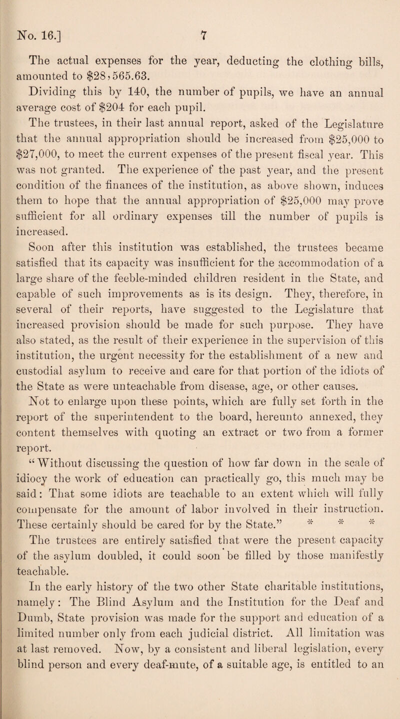 The actual expenses for the year, deducting the clothing bills, amounted to $28? 565.63. Dividing this by 140, the number of pupils, we have an annual average cost of $204 for each pupil. The trustees, in their last annual report, asked of the Legislature that the annual appropriation should be increased from $25,000 to $27,000, to meet the current expenses of the present fiscal year. This was not granted. The experience of the past year, and the present condition of the finances of the institution, as above shown, induces them to hope that the annual appropriation of $25,000 may prove sufficient for all ordinary expenses till the number of pupils is increased. Soon after this institution was established, the trustees became satisfied that its capacity was insufficient for the accommodation of a large share of the feeble-minded children resident in the State, and capable of such improvements as is its design. They, therefore, in several of their reports, have suggested to the Legislature that increased provision should be made for such purpose. They have also stated, as the result of their experience in the supervision of this institution, the urgent necessity for the establishment of a new and custodial asylum to receive and care for that portion of the idiots of the State as were unteachable from disease, age, or other causes. Not to enlarge upon these points, which are fully set forth in the report of the superintendent to the board, hereunto annexed, they content themselves with quoting an extract or two from a former report. “Without discussing the question of how far down in the scale of idiocy the work of education can practically go, this much may be said: That some idiots are teachable to an extent which will fully compensate for the amount of labor involved in their instruction. These certainly should be cared for by the State.” The trustees are entirely satisfied that were the present capacity of the asylum doubled, it could soon be filled by those manifestly teachable. In the early history of the two other State charitable institutions, namely: The Blind Asylum and the Institution for the Deaf and Dumb, State provision was made for the support and education of a limited number only from each judicial district. All limitation was at last removed. Now, by a consistent and liberal legislation, every blind person and every deaf-mute, of a suitable age, is entitled to an