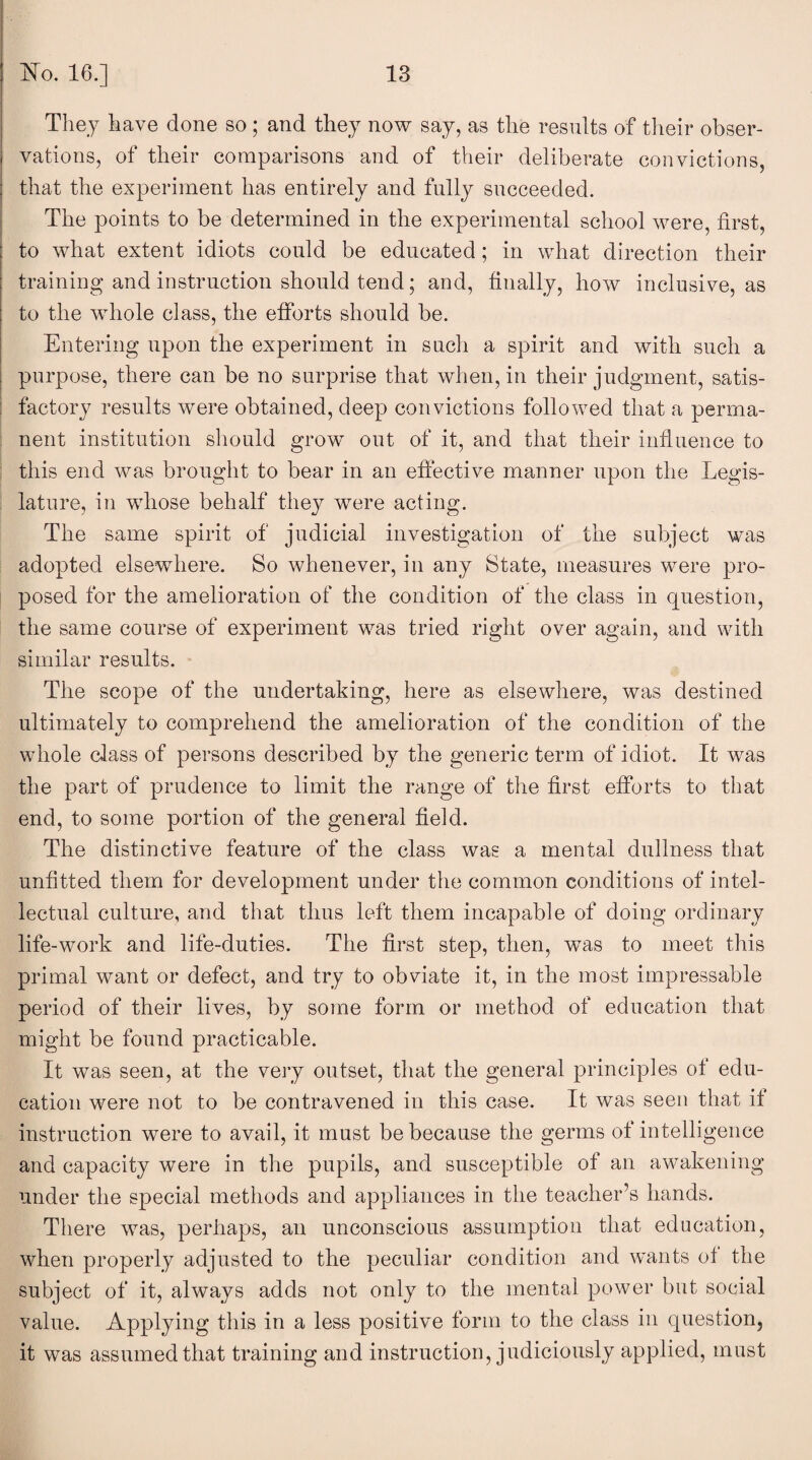 They have done so ; and they now say, as the results of their obser¬ vations, of their comparisons and of their deliberate convictions, that the experiment has entirely and fully succeeded. The points to be determined in the experimental school were, first, to what extent idiots could be educated; in what direction their training and instruction should tend; and, finally, how inclusive, as to the whole class, the efforts should be. Entering upon the experiment in such a spirit and with such a purpose, there can be no surprise that when, in their judgment, satis¬ factory results were obtained, deep convictions followed that a perma¬ nent institution should grow out of it, and that their influence to this end was brought to bear in an effective manner upon the Legis¬ lature, in whose behalf they were acting. The same spirit of judicial investigation of the subject was adopted elsewhere. So whenever, in any State, measures were pro¬ posed for the amelioration of the condition of the class in question, the same course of experiment was tried right over again, and with similar results. The scope of the undertaking, here as elsewhere, was destined ultimately to comprehend the amelioration of the condition of the whole class of persons described by the generic term of idiot. It was the part of prudence to limit the range of the first efforts to that end, to some portion of the general field. The distinctive feature of the class was a mental dullness that unfitted them for development under the common conditions of intel¬ lectual culture, and that thus left them incapable of doing ordinary life-work and life-duties. The first step, then, wTas to meet this primal want or defect, and try to obviate it, in the most impressable period of their lives, by some form or method of education that might be found practicable. It was seen, at the very outset, that the general principles of edu¬ cation were not to be contravened in this case. It was seen that if instruction were to avail, it must be because the germs of intelligence and capacity were in the pupils, and susceptible of an awakening under the special methods and appliances in the teacher’s hands. There was, perhaps, an unconscious assumption that education, when properly adjusted to the peculiar condition and wants of the subject of it, always adds not only to the mental power but social value. Applying this in a less positive form to the class in question, it was assumed that training and instruction, judiciously applied, must