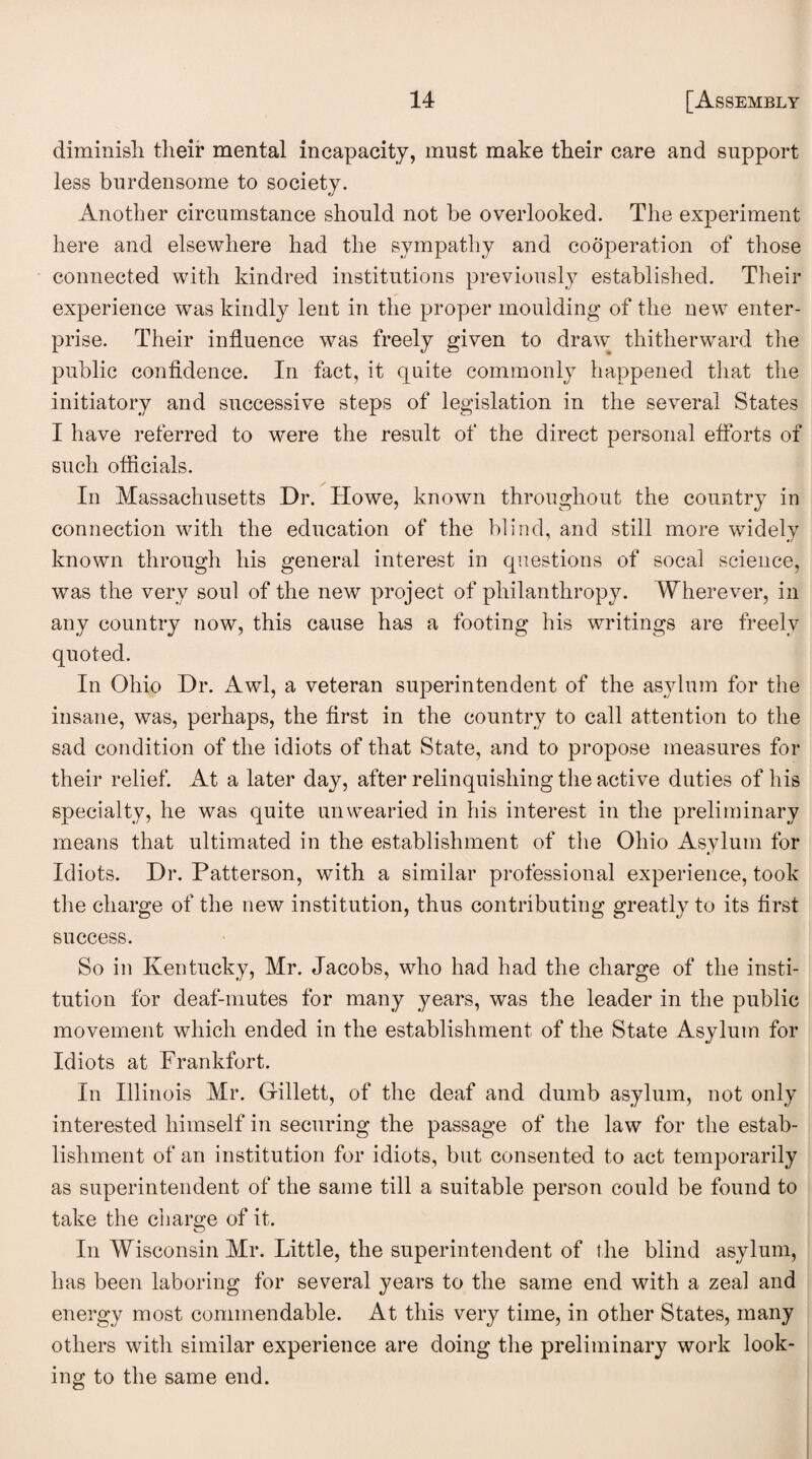 diminisli their mental incapacity, must make their care and support less burdensome to society. Another circumstance should not be overlooked. The experiment here and elsewhere had the sympathy and cooperation of those connected with kindred institutions previously established. Their experience was kindly lent in the proper moulding of the new enter¬ prise. Their influence was freely given to draw thitherward the public confidence. In fact, it quite commonly happened that the initiatory and successive steps of legislation in the several States I have referred to were the result of the direct personal efforts of such officials. In Massachusetts Dr. Howe, known throughout the country in connection with the education of the blind, and still more widely known through his general interest in questions of socal science, was the very soul of the new project of philanthropy. Wherever, in any country now, this cause has a footing bis writings are freely quoted. In Ohio Dr. Awl, a veteran superintendent of the asylum for the insane, was, perhaps, the first in the country to call attention to the sad condition of the idiots of that State, and to propose measures for their relief. At a later day, after relinquishing the active duties of his specialty, he was quite unwearied in his interest in the preliminary means that ultimated in the establishment of the Ohio Asylum for Idiots. Dr. Patterson, with a similar professional experience, took the charge of the new institution, thus contributing greatly to its first success. So in Kentucky, Mr. Jacobs, who had had the charge of the insti¬ tution for deaf-mutes for many years, was the leader in the public movement which ended in the establishment of the State Asylum for Idiots at Frankfort. In Illinois Mr. Gillett, of the deaf and dumb asylum, not only interested himself in securing the passage of the law for the estab¬ lishment of an institution for idiots, but consented to act temporarily as superintendent of the same till a suitable person could be found to take the charge of it. In Wisconsin Mr. Little, the superintendent of the blind asylum, has been laboring for several years to the same end with a zeal and energy most commendable. At this very time, in other States, many others with similar experience are doing the preliminary work look¬ ing to the same end.