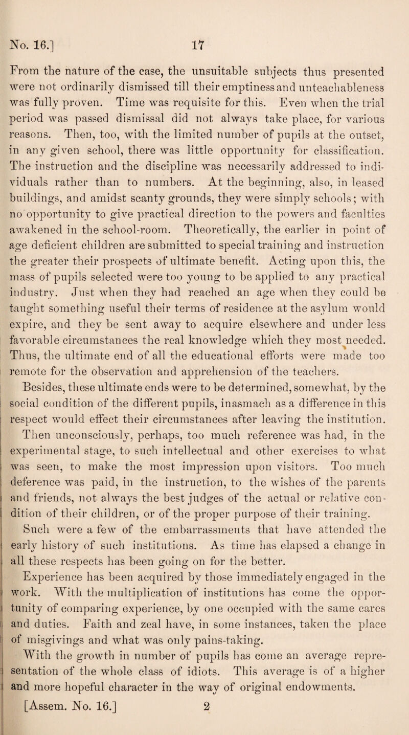 From the nature of the case, the unsuitable subjects thus presented were not ordinarily dismissed till their emptiness and unteachableness was fully proven. Time was requisite for this. Even when the trial period was passed dismissal did not always take place, for various reasons. Then, too, with the limited number of pupils at the outset, in any given school, there was little opportunity for classification. The instruction and the discipline was necessarily addressed to indi¬ viduals rather than to numbers. At the beginning, also, in leased buildings, and amidst scanty grounds, they were simply schools; with no opportunity to give practical direction to the powers and faculties awakened in the school-room. Theoretically, the earlier in point of age deficient children are submitted to special training and instruction the greater their prospects of ultimate benefit. Acting upon this, the mass of pupils selected were too young to be applied to any practical industry. Just when they had reached an age when they could be taught something useful their terms of residence at the asylum would expire, and they be sent away to acquire elsewhere and under less favorable circumstances the real knowledge which they most needed. Thus, the ultimate end of all the educational efforts were made too remote for the observation and apprehension of the teachers. Besides, these ultimate ends were to be determined, somewhat, by the social condition of the different pupils, inasmach as a difference in this respect would effect their circumstances after leaving the institution. Then unconsciously, perhaps, too much reference was had, in the experimental stage, to such intellectual and other exercises to what was seen, to make the most impression upon visitors. Too much deference was paid, in the instruction, to the wishes of the parents and friends, not always the best judges of the actual or relative con¬ dition of their children, or of the proper purpose of their training. Such were a few of the embarrassments that have attended the early history of such institutions. As time has elapsed a change in all these respects has been going on for the better. Experience has been acquired by those immediately engaged in the work. With the multiplication of institutions lias come the oppor¬ tunity of comparing experience, by one occupied with the same cares and duties. Faith and zeal have, in some instances, taken the place of misgivings and what was only pains-taking. With the growth in number of pupils has come an average repre¬ sentation of the whole class of idiots. This average is of a higher and more hopeful character in the way of original endowments. [Assem. No. 16.] 2