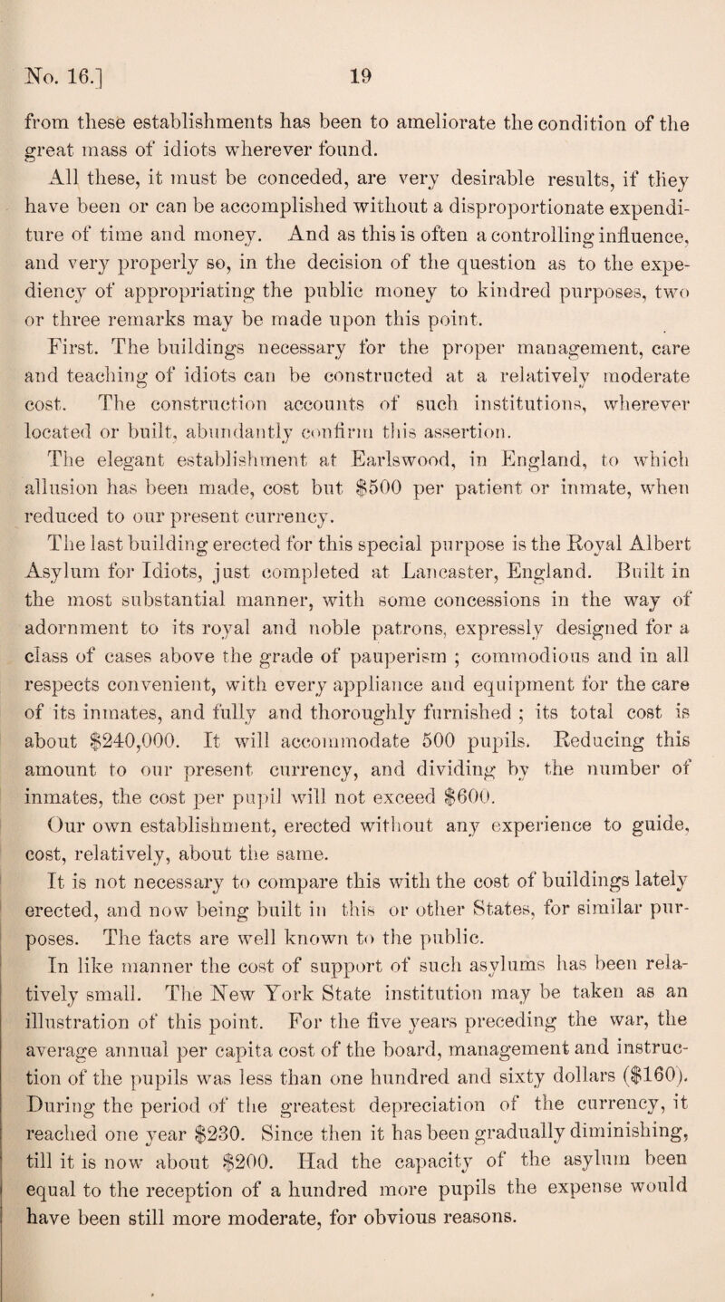 from these establishments has been to ameliorate the condition of the great mass of idiots wherever found. All these, it must be conceded, are very desirable results, if they have been or can be accomplished without a disproportionate expendi¬ ture of time and money. And as this is often a controlling influence, and very properly so, in the decision of the question as to the expe¬ diency of appropriating the public money to kindred purposes, two or three remarks may be made upon this point. First. The buildings necessary for the proper management, care and teaching of idiots can be constructed at a relatively moderate cost. The construction accounts of such institutions, wherever located or built, abundantly confirm this assertion. The elegant establishment at Earlswood, in England, to which allusion has been made, cost but $500 per patient or inmate, when reduced to our present currency. The last building erected for this special purpose is the 'Royal Albert Asylum for Idiots, just completed at Lancaster, England. Built in the most substantial manner, with some concessions in the way of adornment to its royal and noble patrons, expressly designed for a class of cases above the grade of pauperism ; commodious and in all respects convenient, with every appliance and equipment for the care of its inmates, and fully and thoroughly furnished ; its total cost is about $240,-000. It will accommodate 500 pupils, Reducing this amount to our present currency, and dividing by the number of inmates, the cost per pupil will not exceed $600. Our own establishment, erected without any experience to guide, cost, relatively, about the same. It is not necessary to compare this with the cost of buildings lately erected, and now being built in this or other States, for similar pur¬ poses. The facts are well known to the public. In like manner the cost of support of such asylums has been rela¬ tively small. The New York State institution may be taken as an illustration of this point. For the five years preceding the war, the average annual per capita cost of the board, management and instruc¬ tion of the pupils was less than one hundred and sixty dollars ($160). During the period of the greatest depreciation of the currency, it reached one year $230. Since then it has been gradually diminishing, till it is now about $200. Had the capacity of the asylum been equal to the reception of a hundred more pupils the expense would have been still more moderate, for obvious reasons.