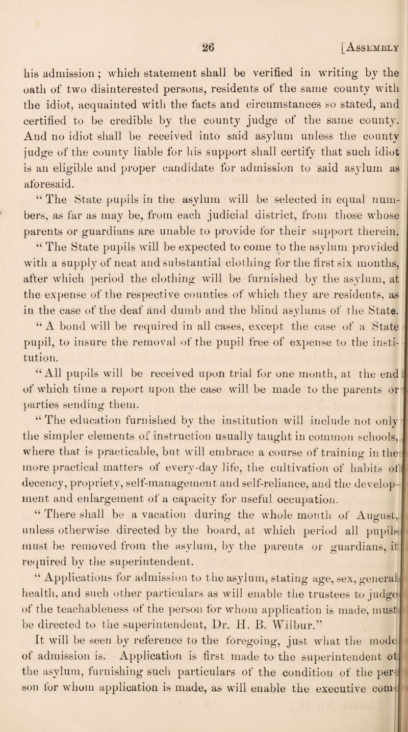 his admission ; which statement shall be verified in writing by the oath of two disinterested persons, residents of the same county with the idiot, acquainted with the facts and circumstances so stated, and certified to be credible by the county judge of the same county. And no idiot shall be received into said asylum unless the county judge of the county liable for his support shall certify that such idiot is an eligible and proper candidate for admission to said asylum as aforesaid. “ The State pupils in the asylum will be selected in equal num¬ bers, as far as may be, from each judicial district, from those whose parents or guardians are unable to provide for their support therein. “ The State pupils will be expected to come to the asylum provided with a supply of neat and substantial clothing for the first six months, after which period the clothing will be furnished by the asylum, at the expense of the respecti ve counties of which they are residents, as in the case of the deaf and dumb and the blind asylums of the State. “ A bond will be required in all cases, except the case of a State pupil, to insure the removal of the pupil free of expense to the insti¬ tution. “All pupils will be received upon trial for one month, at the end of which time a report upon the case will be made to the parents or parties sending them. “The education furnished bv the institution will include not only the simpler elements of instruction usually taught in common schools,, where that is practicable, but will embrace a course of training in the; more practical matters of everv-day life, the cultivation of habits of decency, propriety, self-management and self-reliance, and the develop¬ ment and enlargement of a capacity for useful occupation. “ There shall be a vacation during the whole month of August, unless otherwise directed by the board, at which period all pupils must be removed from the asylum, by the parents or guardians, it required by the superintendent. u Applications for admission to the asylum, stating age, sex, general health, and such other particulars as will enable the trustees to judge of the teachableness ot the person for whom application is made, must) be directed to the superintendent, Dr. H. B. Wilbur.” It will be seen by reference to the foregoing, just what the mode of admission is. Application is first made to the superintendent ol the asylum, furnishing such particulars of the condition of the perl son for whom application is made, as will enable the executive com-.