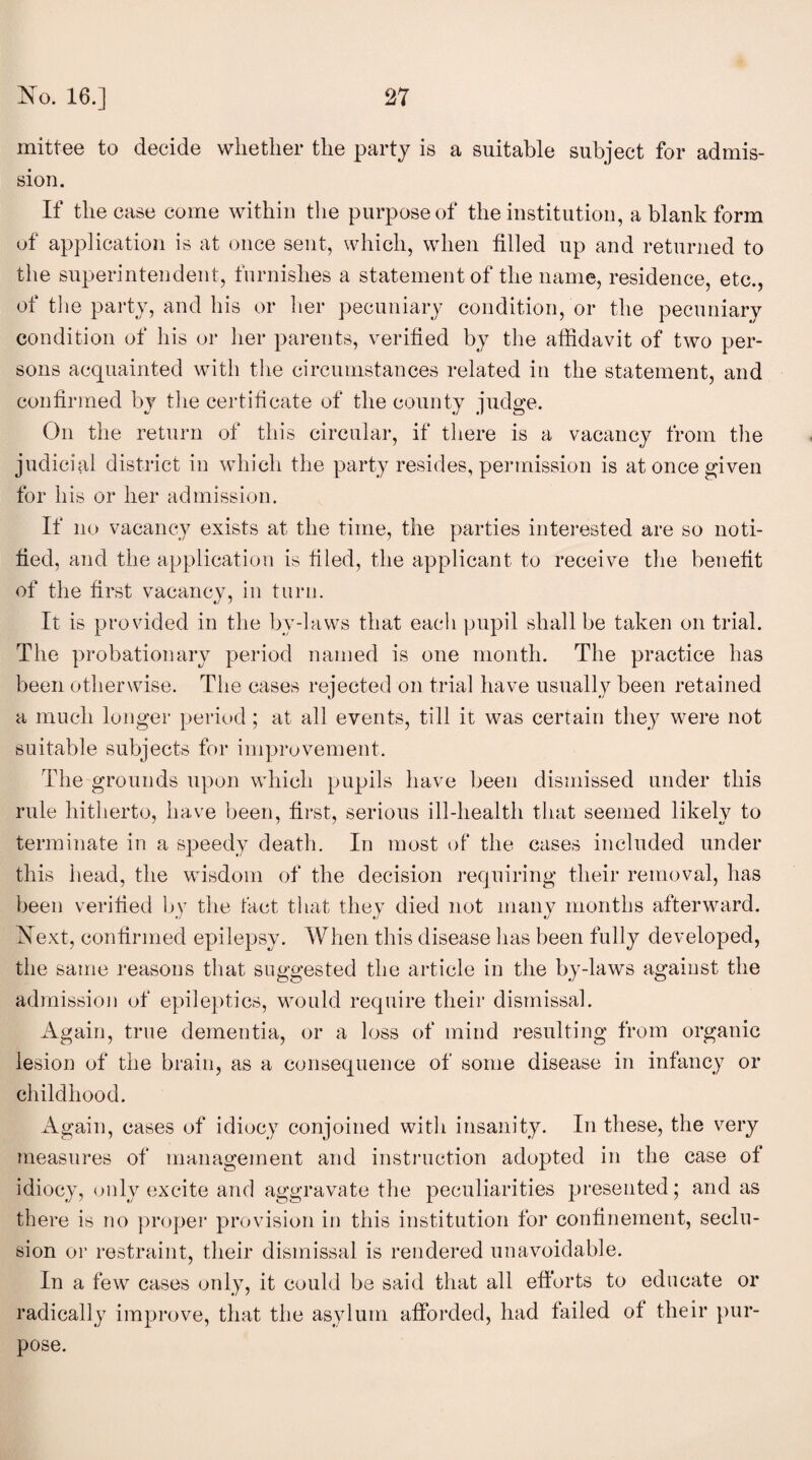 mittee to decide whether the party is a suitable subject for admis¬ sion. If the case come within the purpose of the institution, a blank form of application is at once sent, which, when filled up and returned to the superintendent, furnishes a statement of the name, residence, etc., of the party, and his or her pecuniary condition, or the pecuniary condition of his or her parents, verified by the affidavit of two per¬ sons acquainted with the circumstances related in the statement, and confirmed by the certificate of the county judge. On the return of this circular, if there is a vacancy from the judicial district in which the party resides, permission is at once given for his or her admission. If no vacancy exists at the time, the parties interested are so noti¬ fied, and the application is filed, the applicant to receive the benefit of the first vacancy, in turn. It is provided in the by-laws that each pupil shall be taken on trial. The probationary period named is one month. The practice has been otherwise. The cases rejected on trial have usually been retained a much longer period; at all events, till it was certain the)7 were not suitable subjects for improvement. The grounds upon which pupils have been dismissed under this rule hitherto, have been, first, serious ill-health that seemed likely to terminate in a speedy death. In most of the cases included under this head, the wisdom of the decision requiring their removal, has been verified by the fact that they died not many months afterward. Next, confirmed epilepsy. When this disease has been fully developed, the same reasons that suggested the article in the by-laws against the admission of epileptics, would require their dismissal. Again, true dementia, or a loss of mind resulting from organic lesion of the brain, as a consequence of some disease in infancy or childhood. Again, cases of idiocy conjoined with insanity. In these, the very measures of management and instruction adopted in the case of idiocy, only excite and aggravate the peculiarities presented; and as there is no proper provision in this institution for confinement, seclu¬ sion or restraint, their dismissal is rendered unavoidable. In a few cases only, it could be said that all efforts to educate or radically improve, that the asylum afforded, had failed of their pur¬ pose.