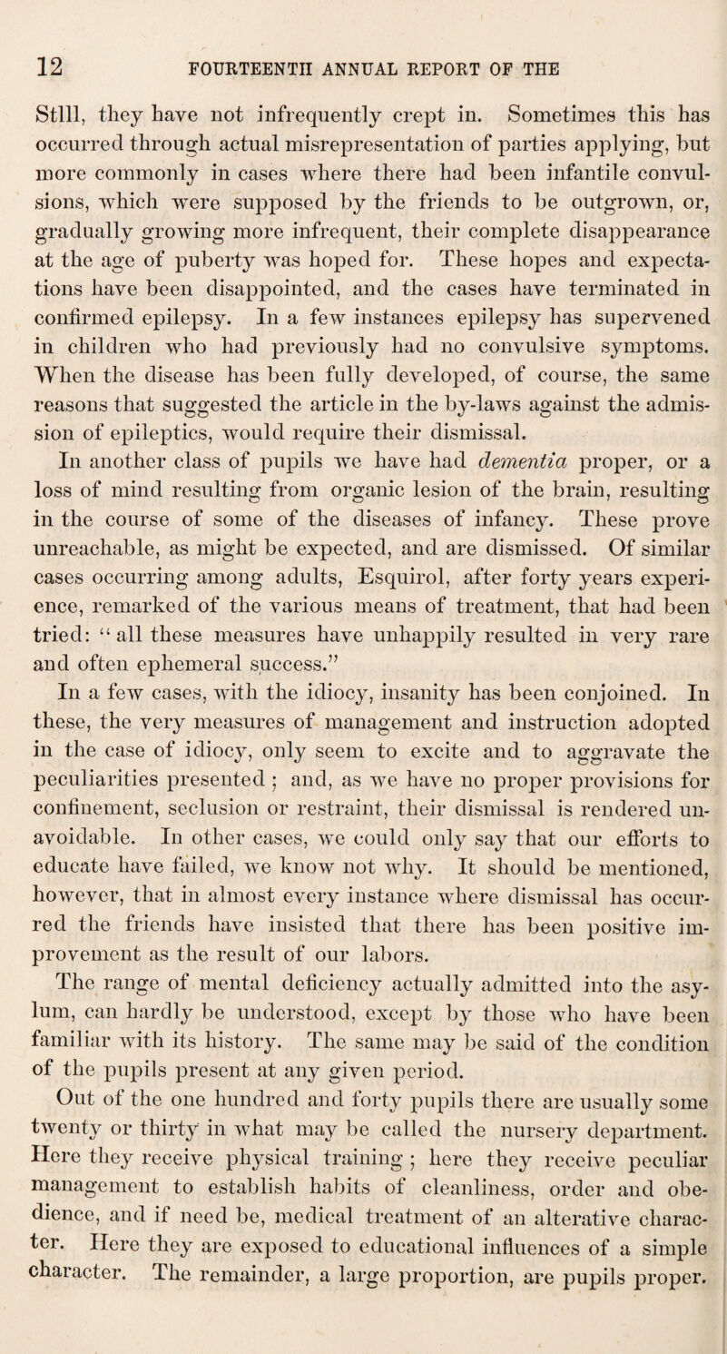 Still, they have not infrequently crept in. Sometimes this has occurred through actual misrepresentation of parties applying, but more commonly in cases where there had been infantile convul¬ sions, which were supposed by the friends to be outgrown, or, gradually growing more infrequent, their complete disappearance at the age of puberty was hoped for. These hopes and expecta¬ tions have been disappointed, and the cases have terminated in confirmed epilepsy. In a few instances epilepsy has supervened in children who had previously had no convulsive symptoms. When the disease has been fully developed, of course, the same reasons that suggested the article in the by-laws against the admis¬ sion of epileptics, would require their dismissal. In another class of pupils we have had dementia proper, or a loss of mind resulting from organic lesion of the brain, resulting in the course of some of the diseases of infancy. These prove unreachable, as might be expected, and are dismissed. Of similar cases occurring among adults, Esquirol, after forty years experi¬ ence, remarked of the various means of treatment, that had been tried: “ all these measures have unhappily resulted in very rare and often ephemeral success.’7 In a few cases, with the idiocy, insanity has been conjoined. In these, the very measures of management and instruction adopted in the case of idiocy, only seem to excite and to aggravate the peculiarities presented ; and, as we have no proper provisions for confinement, seclusion or restraint, their dismissal is rendered un¬ avoidable. In other cases, we could only say that our efforts to educate have failed, we know not why. It should be mentioned, however, that in almost every instance where dismissal has occur¬ red the friends have insisted that there has been positive im¬ provement as the result of our labors. The range of mental deficiency actually admitted into the asy¬ lum, can hardly be understood, except by those who have been familiar with its history. The same may be said of the condition of the pupils present at any given period. Out of the one hundred and forty pupils there are usually some twenty or thirty in what may be called the nursery department. Here they receive physical training ; here they receive peculiar management to establish habits of cleanliness, order and obe¬ dience, and if need be, medical treatment of an alterative charac¬ ter. Here they are exposed to educational influences of a simple character. The remainder, a large proportion, are pupils proper.