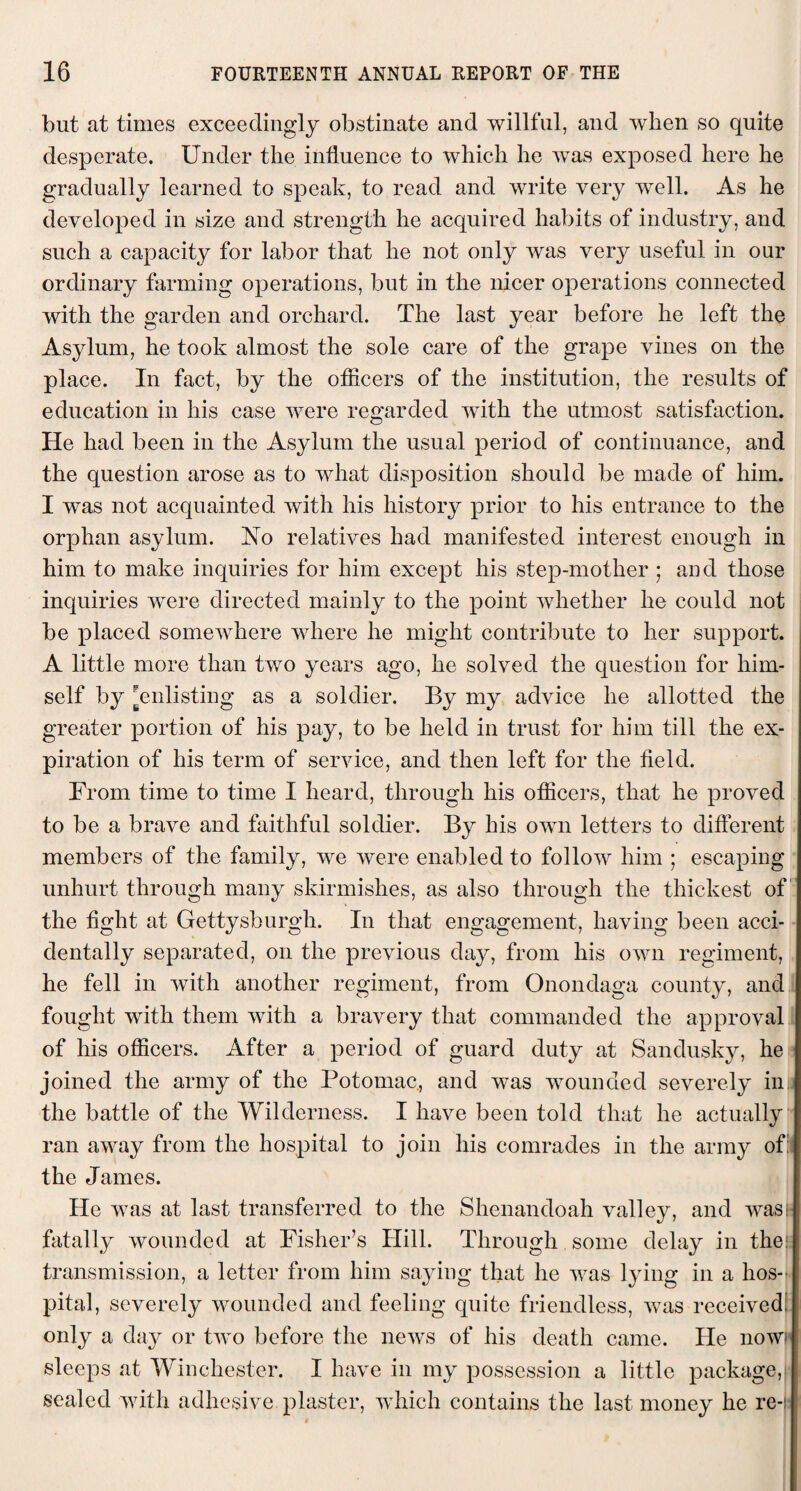 but at times exceedingly obstinate and willful, and when so quite desperate. Under the influence to which he was exposed here he gradually learned to speak, to read and write very well. As he developed in size and strength he acquired habits of industry, and such a capacity for labor that he not only was very useful in our ordinary farming operations, but in the nicer operations connected with the garden and orchard. The last year before he left the Asylum, he took almost the sole care of the grape vines on the place. In fact, by the officers of the institution, the results of education in his case were regarded with the utmost satisfaction. He had been in the Asylum the usual period of continuance, and the question arose as to what disposition should be made of him. I was not acquainted with his history prior to his entrance to the orphan asylum. No relatives had manifested interest enough in him to make inquiries for him except his step-mother ; and those inquiries were directed mainly to the point whether he could not be placed somewhere where he might contribute to her support. A little more than two years ago, he solved the question for him¬ self by [enlisting as a soldier. By my advice he allotted the greater portion of his pay, to be held in trust for him till the ex¬ piration of his term of service, and then left for the field. From time to time I heard, through his officers, that he proved to be a brave and faithful soldier. By his own letters to different members of the family, we were enabled to follow him ; escaping unhurt through many skirmishes, as also through the thickest of the fight at Gettyshurgh. In that engagement, having been acci¬ dentally separated, on the previous day, from his own regiment, he fell in with another regiment, from Onondaga county, and fought with them with a bravery that commanded the approval of his officers. After a period of guard duty at Sandusky, he joined the army of the Potomac, and was wounded severely ini the battle of the Wilderness. I have been told that he actually ran away from the hospital to join his comrades in the army of: the James. He was at last transferred to the Shenandoah valley, and was!- fatally wounded at Fisher’s Hill. Through some delay in the transmission, a letter from him saying that he was lying in a hos¬ pital, severely wounded and feeling quite friendless, was received' only a day or two before the news of his death came. He nowi sleeps at Winchester. I have in my possession a little package, sealed with adhesive plaster, which contains the last money he re-i