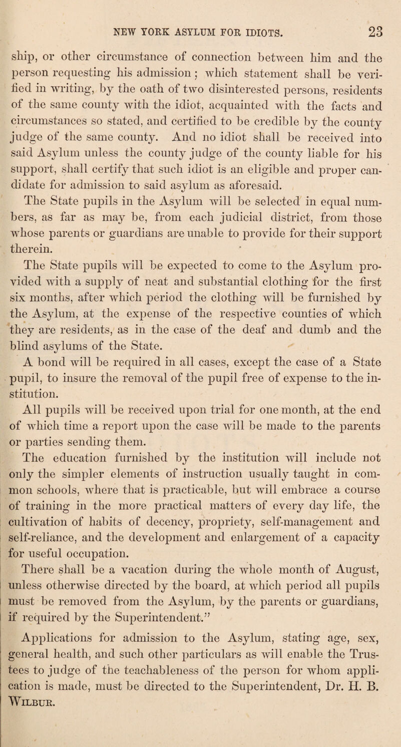 ship, or other circumstance of connection between him and the person requesting his admission ; which statement shall be veri¬ fied in writing, by the oath of two disinterested persons, residents of the same county with the idiot, acquainted with the facts and circumstances so stated, and certified to be credible by the county judge of the same county. And no idiot shall be received into said Asylum unless the county judge of the county liable for his support, shall certify that such idiot is an eligible and proper can¬ didate for admission to said asylum as aforesaid. The State pupils in the Asylum will be selected in equal num¬ bers, as far as may be, from each judicial district, from those whose parents or guardians are unable to provide for their support therein. The State pupils will be expected to come to the Asylum pro¬ vided with a supply of neat and substantial clothing for the first six months, after which period the clothing will be furnished by the Asylum, at the expense of the respective counties of which they are residents, as in the case of the deaf and dumb and the blind asylums of the State. A bond will be required in all cases, except the case of a State pupil, to insure the removal of the pupil free of expense to the in¬ stitution. All pupils will be received upon trial for one month, at the end of which time a report upon the case will be made to the parents or parties sending them. The education furnished by the institution will include not only the simpler elements of instruction usually taught in com¬ mon schools, where that is practicable, but will embrace a course of training in the more practical matters of every day life, the cultivation of habits of decency, propriety, self-management and self-reliance, and the development and enlargement of a capacity for useful occupation. There shall be a vacation during the whole month of August, unless otherwise directed by the board, at which period all pupils i must be removed from the Asylum, by the parents or guardians, if required by the Superintendent.’7 Applications for admission to the Asylum, stating age, sex, general health, and such other particulars as will enable the Trus¬ tees to judge of the teachableness of the person for whom appli¬ cation is made, must be directed to the Superintendent, Dr. H. B. Wilbur.