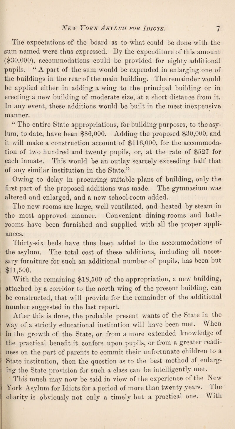 The expectations of the board as to what could be done with the sum named were thus expressed. By the expenditure of this amount ($30,000), accommodations could be provided for eighty additional pupils. “ A part of the sum would be expended in enlarging one of the buildings in the rear of the main building. The remainder would be applied either in adding a wing to the principal building or in erecting a new building of moderate size, at a short distance from it. In any event, these additions would be built in the most inexpensive manner. “ The entire State appropriations, for building purposes, to the asy¬ lum, to date, have been $86,000. Adding the proposed $30,000, and it will make a construction account of $116,000, for the accommoda¬ tion of two hundred and twenty pupils, or, at the rate of $527 for each inmate. This would be an outlay scarcely exceeding half that of any similar institution in the State.” Owing to delay in procuring suitable plans of building, only the first part of the proposed additions was made. The gymnasium was altered and enlarged, and a new school-room added. The new rooms are large, well ventilated, and heated by steam in the most approved manner. Convenient dining-rooms and bath¬ rooms have been furnished and supplied with all the proper appli¬ ances. Thirty-six beds have thus been added to the accommodations of the asylum. The total cost of these additions, including all neces¬ sary furniture for such an additional number of pupils, has been but $11,500. With the remaining $18,500 of the appropriation, a new building, attached by a corridor to the north wing of the present building, can be constructed, that will provide for the remainder of the additional number suggested in the last report. After this is done, the probable present wants of the State in the way of a strictly educational institution will have been met. When in the growth of the State, or from a more extended knowledge of the practical benefit it confers upon pupils, or from a greater readi¬ ness on the part of parents to commit their unfortunate children to a State institution, then the question as to the best method ol enlarg¬ ing the State provision for such a class can be intelligently met. This much may now be said in view of the experience of the Hew York Asylum for Idiots for a period of more than twenty years. The charity is obviously not only a timely but a practical one. With