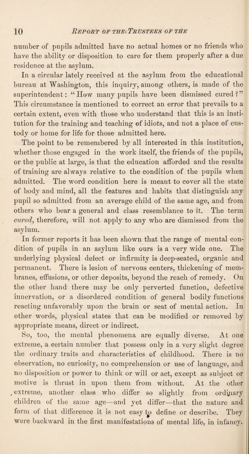 number of pupils admitted have no actual homes or no friends who have the ability or disposition to care for them properly after a due residence at the asylum. In a circular lately received at the asylum from the educational bureau at Washington, this inquiry, among others, is made of the superintendent: “ How many pupils have been dismissed cured?” This circumstance is mentioned to correct an error that prevails to a certain extent, even with those who understand that this is an insti¬ tution for the training and teaching of idiots, and not a place of cus¬ tody or home for life for those admitted here. The point to be remembered by all interested in this institution, whether those engaged in the work itself, the friends of the pupils, or the public at large, is that the education afforded and the results of training are always relative to the condition of the pupils when admitted. The word condition here is meant to cover all the state of body and mind, all the features and habits that distinguish any pupil so admitted from an average child of the same age, and from others who bear a general and class resemblance to it. The term cured', therefore, will not apply to any who are dismissed from the asylum. In former reports it has been shown that the range of mental con¬ dition of pupils in an asylum like ours is a very wide one. The underlying physical defect or infirmity is deep-seated, organic and permanent. There is lesion of nervous centers, thickening of mem¬ branes, effusions, or other deposits, beyond the reach of remedy. On the other hand there may be only perverted function, defective innervation, or a disordered condition of general bodily functions reacting unfavorably upon the brain or seat of mental action. In other words, physical states that can be modified or removed by appropriate means, direct or indirect. So, too, the mental phenomena are equally diverse. At one extreme, a certain number that possess only in a very slight degree the ordinary traits and characteristics of childhood. There is no observation, no curiosity, no comprehension or use of language, and no disposition or power to think or will or act, except as subject or motive is thrust in upon them from without. At the other . extreme, another class who differ so slightly from ordinary children of the same age—and yet differ—that the nature and form of that difference it is not easy to define or describe. They were backward in the first manifestations of mental life, in infancy.