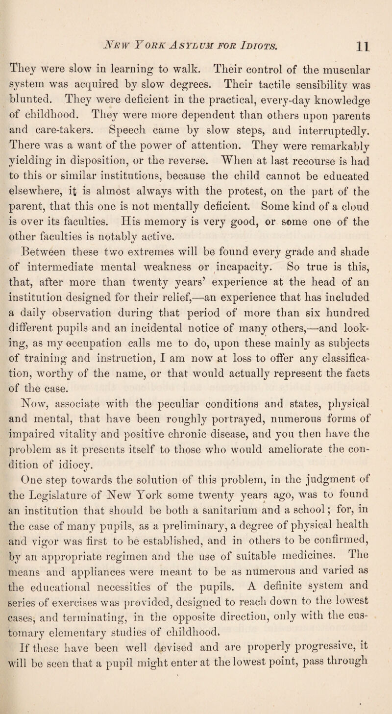 They were slow in learning to walk. Their control of the muscular system was acquired by slow degrees. Their tactile sensibility was blunted. They were deficient in the practical, every-day knowledge of childhood. They were more dependent than others upon parents and care-takers. Speech came by slow steps, and interruptedly. There was a want of the power of attention. They were remarkably yielding in disposition, or the reverse. When at last recourse is had to this or similar institutions, because the child cannot be educated elsewhere, it is almost always with the protest, on the part of the parent, that this one is not mentally deficient. Some kind of a cloud is over its faculties. His memory is very good, or some one of the other faculties is notably active. Between these two extremes will be found every grade and shade of intermediate mental weakness or incapacity. So true is this, that, after more than twenty years’ experience at the head of an institution designed for their relief,—an experience that has included a daily observation during that period of more than six hundred different pupils and an incidental notice of many others,—and look¬ ing, as my occupation calls me to do, upon these mainly as subjects of training and instruction, I am now at loss to offer any classifica¬ tion, worthy of the name, or that would actually represent the facts of the case. How, associate with the peculiar conditions and states, physical and mental, that have been roughly portrayed, numerous forms of impaired vitality and positive chronic disease, and you then have the problem as it presents itself to those who would ameliorate the con¬ dition of idiocy. One step towards the solution of this problem, in the judgment of the Legislature of Hew York some twenty years ago, was to found an institution that should be both a sanitarium and a school; for, in the case of many pupils, as a preliminary, a degree of physical health and vmor was first to be established, and in others to be confirmed, by an appropriate regimen and the use of suitable medicines. The means and appliances were meant to be as numerous and varied as the educational necessities of the pupils. A definite system and series of exercises was provided, designed to reach down to the lowest cases, and terminating, in the opposite direction, only with the cus¬ tomary elementary studies of childhood. If these have been well devised and are properly progressive, it will be seen that a pupil might enter at the lowest point, pass through