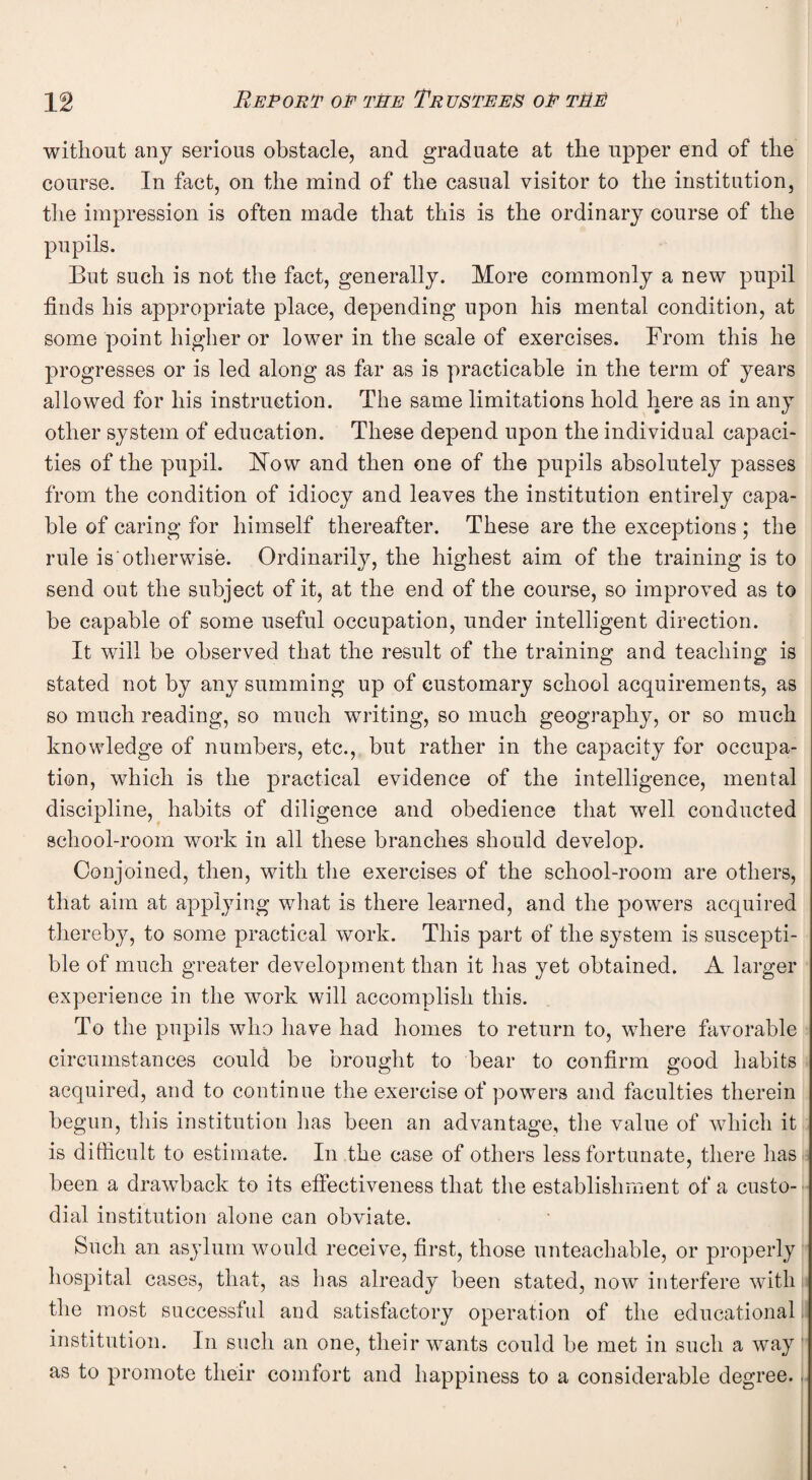 without any serious obstacle, and graduate at the upper end of the course. In fact, on the mind of the casual visitor to the institution, the impression is often made that this is the ordinary course of the pupils. But such is not the fact, generally. More commonly a new pupil finds his appropriate place, depending upon his mental condition, at some point higher or lower in the scale of exercises. From this he progresses or is led along as far as is practicable in the term of years allowed for his instruction. The same limitations hold here as in any other system of education. These depend upon the individual capaci¬ ties of the pupil. How and then one of the pupils absolutely passes from the condition of idiocy and leaves the institution entirely capa¬ ble of caring for himself thereafter. These are the exceptions ; the rule is otherwise. Ordinarily, the highest aim of the training is to send out the subject of it, at the end of the course, so improved as to be capable of some useful occupation, under intelligent direction. It will be observed that the result of the training and teaching is stated not by any summing up of customary school acquirements, as so much reading, so much writing, so much geography, or so much knowledge of numbers, etc., but rather in the capacity for occupa¬ tion, which is the practical evidence of the intelligence, mental discipline, habits of diligence and obedience that well conducted school-room work in all these branches should develop. Conjoined, then, with the exercises of the school-room are others, that aim at applying what is there learned, and the powers acquired thereby, to some practical work. This part of the system is suscepti¬ ble of much greater development than it has yet obtained. A larger experience in the wrork will accomplish this. To the pupils who have had homes to return to, where favorable circumstances could be brought to bear to confirm good habits acquired, and to continue the exercise of powers and faculties therein begun, this institution has been an advantage, the value of which it is difficult to estimate. In the case of others less fortunate, there has been a drawback to its effectiveness that the establishment of a custo¬ dial institution alone can obviate. Such an asylum would receive, first, those unteachable, or properly hospital cases, that, as has already been stated, now interfere with the most successful and satisfactory operation of the educational institution. In such an one, their wants could be met in such a way as to promote their comfort and happiness to a considerable degree.