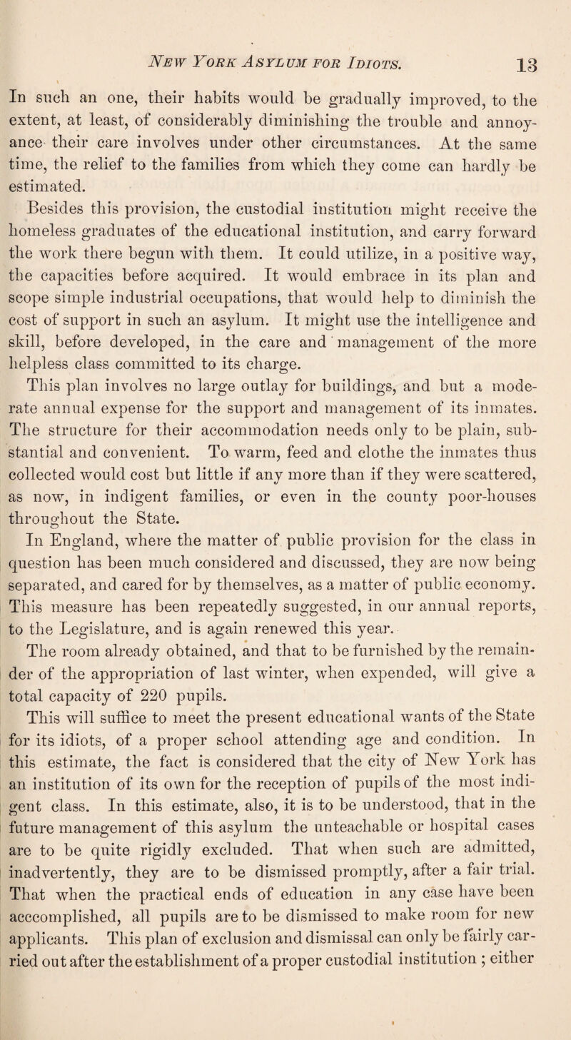 In such an one, their habits would be gradually improved, to the extent, at least, of considerably diminishing the trouble and annoy¬ ance their care involves under other circumstances. At the same time, the relief to the families from which they come can hardly be estimated. Besides this provision, the custodial institution might receive the homeless graduates of the educational institution, and carry forward the work there begun with them. It could utilize, in a positive way, the capacities before acquired. It would embrace in its plan and scope simple industrial occupations, that would help to diminish the cost of support in such an asylum. It might use the intelligence and skill, before developed, in the care and management of the more helpless class committed to its charge. This plan involves no large outlay for buildings, and but a mode¬ rate annual expense for the support and management of its inmates. The structure for their accommodation needs only to be plain, sub¬ stantial and convenient. To warm, feed and clothe the inmates thus collected would cost but little if any more than if they were scattered, as now, in indigent families, or even in the county poor-houses throughout the State. In England, where the matter of public provision for the class in question has been much considered and discussed, they are now being separated, and cared for by themselves, as a matter of public economy. This measure has been repeatedly suggested, in our annual reports, to the Legislature, and is again renewed this year. The room already obtained, and that to be furnished by the remain* der of the appropriation of last winter, when expended, will give a total capacity of 220 pupils. This will suffice to meet the present educational wants of the State for its idiots, of a proper school attending age and condition. In this estimate, the fact is considered that the city of Yew York has an institution of its own for the reception of pupils of the most indi¬ gent class. In this estimate, also, it is to be understood, that in the future management of this asylum the unteachable or hospital cases are to be quite rigidly excluded. That when such are admitted, inadvertently, they are to be dismissed promptly, after a fair trial. That when the practical ends of education in any case have been acccomplished, all pupils are to be dismissed to make room for new applicants. This plan of exclusion and dismissal can only be fairly car¬ ried out after the establishment of a proper custodial institution ; either