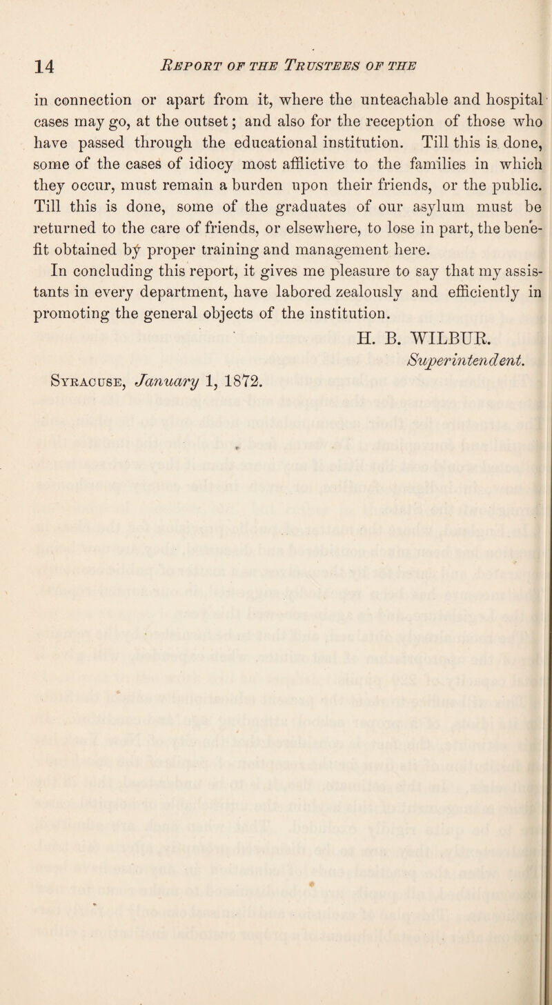 in connection or apart from it, where the unteachable and hospital cases may go, at the outset; and also for the reception of those who have passed through the educational institution. Till this is done, some of the cases of idiocy most afflictive to the families in which they occur, must remain a burden upon their friends, or the public. Till this is done, some of the graduates of our asylum must be returned to the care of friends, or elsewhere, to lose in part, the bene¬ fit obtained by proper training and management here. In concluding this report, it gives me pleasure to say that my assis¬ tants in every department, have labored zealously and efficiently in promoting the general objects of the institution. H. B. WILBUR. Superintendent. Syracuse, January 1, 1872.
