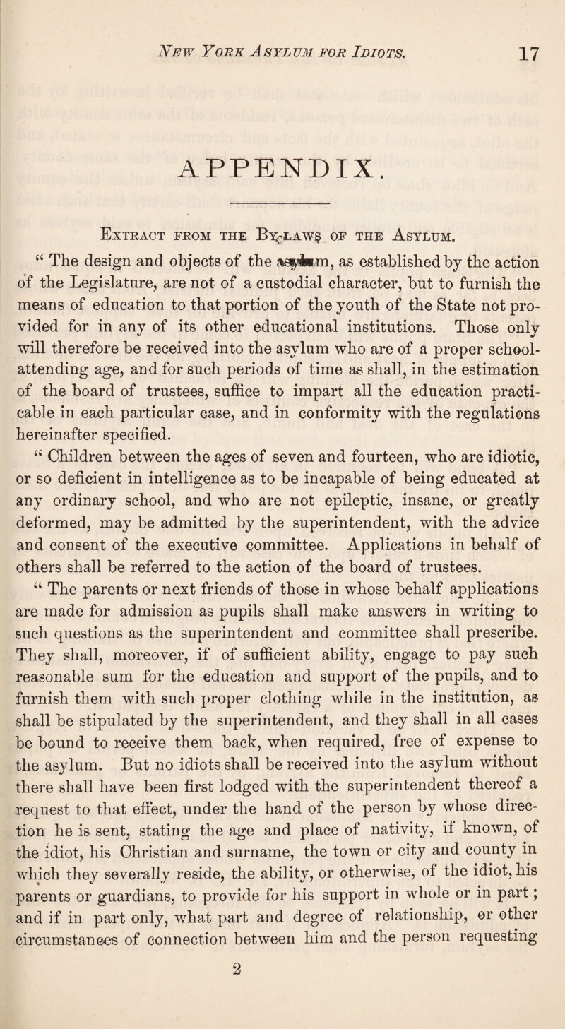 APPENDIX. Extract from the B^-law§ of the Asylum. u The design and objects of the agyl*m, as established by the action of the Legislature, are not of a custodial character, but to furnish the means of education to that portion of the youth of the State not pro¬ vided for in any of its other educational institutions. Those only will therefore be received into the asylum who are of a proper school- attending age, and for such periods of time as shall, in the estimation of the board of trustees, suffice to impart all the education practi¬ cable in each particular case, and in conformity with the regulations hereinafter specified. u Children between the ages of seven and fourteen, who are idiotic, or so deficient in intelligence as to be incapable of being educated at any ordinary school, and who are not epileptic, insane, or greatly deformed, may be admitted by the superintendent, with the advice and consent of the executive committee. Applications in behalf of others shall be referred to the action of the board of trustees. “ The parents or next friends of those in whose behalf applications are made for admission as pupils shall make answers in writing to such questions as the superintendent and committee shall prescribe. They shall, moreover, if of sufficient ability, engage to pay such reasonable sum for the education and support of the pupils, and to furnish them with such proper clothing while in the institution, as shall be stipulated by the superintendent, and they shall in all cases be bound to receive them back, when required, free of expense to the asylum. But no idiots shall be received into the asylum without there shall have been first lodged with the superintendent thereof a request to that effect, under the hand of the person by whose direc¬ tion he is sent, stating the age and place of nativity, if known, of the idiot, his Christian and surname, the town or city and county in which they severally reside, the ability, or otherwise, of the idiot, his parents or guardians, to provide for his support in whole or in part; and if in part only, what part and degree of relationship, or other circumstances of connection between him and the person requesting