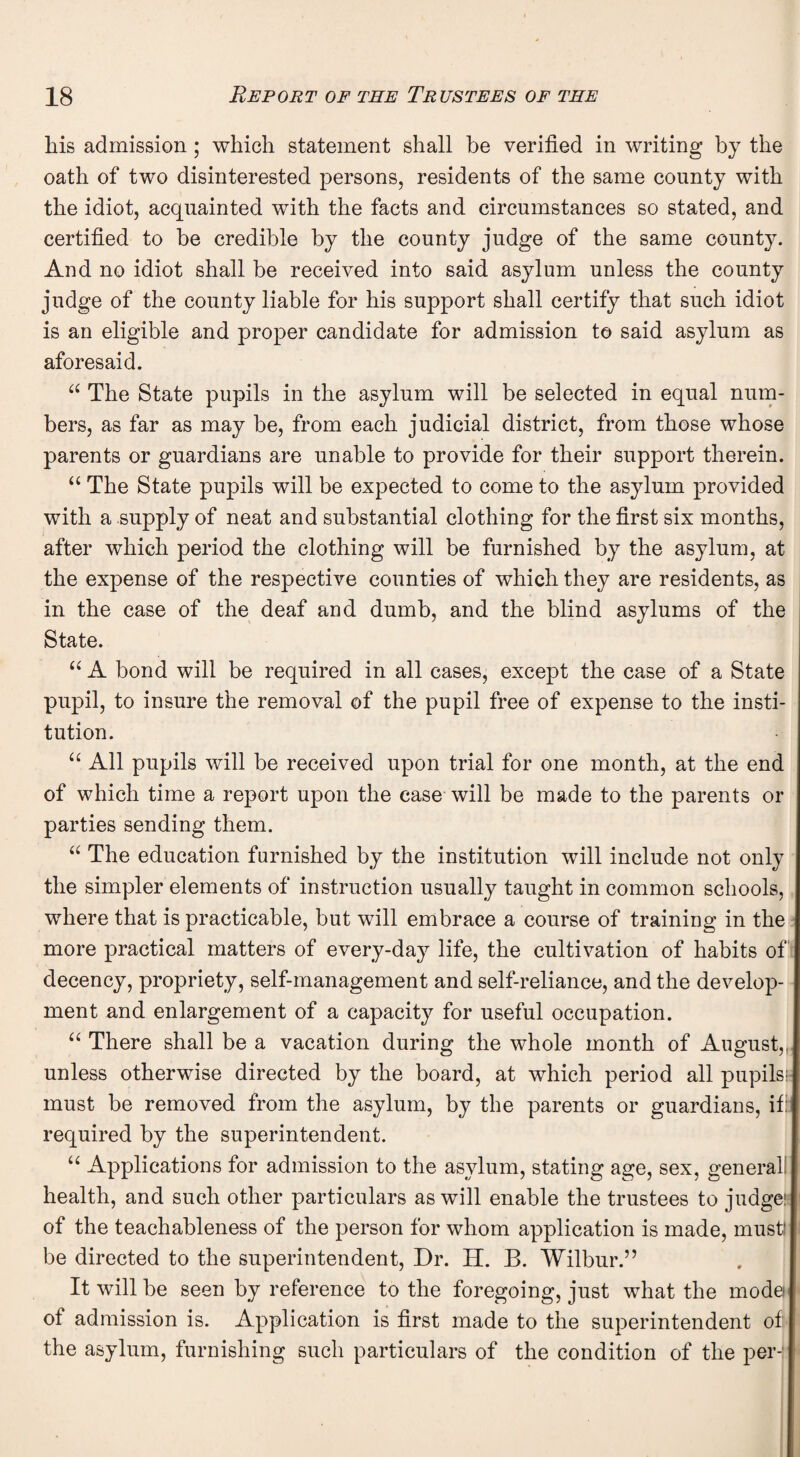 his admission ; which statement shall he verified in writing by the oath of two disinterested persons, residents of the same county with the idiot, acquainted with the facts and circumstances so stated, and certified to be credible by the county judge of the same county. And no idiot shall be received into said asylum unless the county judge of the county liable for his support shall certify that such idiot is an eligible and proper candidate for admission to said asylum as aforesaid. 66 The State pupils in the asylum will be selected in equal num¬ bers, as far as may be, from each judicial district, from those whose parents or guardians are unable to provide for their support therein. “ The State pupils will be expected to come to the asylum provided with a supply of neat and substantial clothing for the first six months, after which period the clothing will be furnished by the asylum, at the expense of the respective counties of which they are residents, as in the case of the deaf and dumb, and the blind asylums of the State. “ A bond will be required in all cases, except the case of a State pupil, to insure the removal of the pupil free of expense to the insti¬ tution. “ All pupils will be received upon trial for one month, at the end of which time a report upon the ease will be made to the parents or parties sending them. “ The education furnished by the institution will include not only the simpler elements of instruction usually taught in common schools, where that is practicable, but will embrace a course of training in the more practical matters of every-day life, the cultivation of habits of decency, propriety, self-management and self-reliance, and the develop¬ ment and enlargement of a capacity for useful occupation. “ There shall be a vacation during the whole month of August, unless otherwise directed by the board, at which period all pupils!- must be removed from the asylum, by the parents or guardians, if: required by the superintendent. u Applications for admission to the asylum, stating age, sex, general health, and such other particulars as will enable the trustees to judge: of the teachableness of the person for whom application is made, must' be directed to the superintendent, Dr. H. B. Wilbur.” It will be seen by reference to the foregoing, just what the mode of admission is. Application is first made to the superintendent of the asylum, furnishing such particulars of the condition of the per-