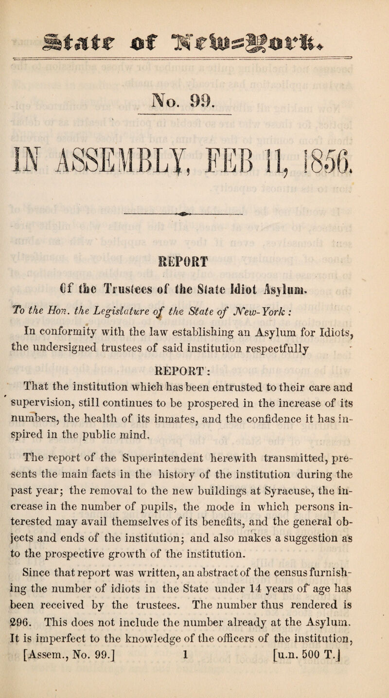 REPORT Of (iic Trustees of the State idiot As>iuiu< To the Hon. the Legislature of the State of New-York : In conformity with the law establishing an Asylum for Idiots, the undersigned trustees of said institution respectfully REPORT: That the institution which has been entrusted to their care and supervision, still continues to be prospered in the increase of its numbers, the health of its inmates, and the confidence it has in¬ spired in the public mind. The report of the Superintendent herewith transmitted, pre¬ sents the main facts in the history of the institution during the past year; the removal to the new buildings at Syracuse, the in¬ crease in the number of pupils, the mode in which persons in¬ terested may avail themselves of its benefits, and the general ob- ■f jects and ends of the institution; and also makes a suggestion as to the prospective growth of the institution. Since that report was written, an abstract of the census furnish¬ ing the number of idiots in the State under 14 years of age has been received by the trustees. The number thus rendered is 296. This does not include the number already at the Asylum. It is imperfect to the knowledge of the officers of the institution,