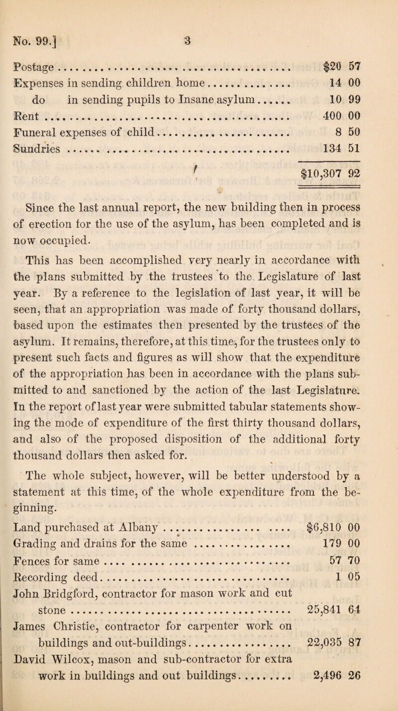 Postage....... .. $20 57 Expenses in sending children home.. 14 00 do in sending pupils to Insane asylum...... 10 99 Pent.. ... 400 00 Funeral expenses of child... 8 50 Sundries .... 134 51 r $10,307 92 Since the last annual report, the new building then in process of erection tor the use of the asylum, has been completed and is now occupied. This has been accomplished very nearly in accordance with the plans submitted by the trustees to the Legislature of last year. By a reference to the legislation of last year, it will be seen, that an appropriation was made of forty thousand dollars, based upon the estimates then presented by the trustees of the asylum. It remains, therefore, at this time, for the trustees only to present such facts and figures as will show that the expenditure of the appropriation has been in accordance with the plans sub¬ mitted to and sanctioned by the action of the last Legislature. In the report of last year were submitted tabular statements show¬ ing the mode of expenditure of the first thirty thousand dollars, and also of the proposed disposition of the additional forty thousand dollars then asked for. * The whole subject, however, will be better understood by a statement at this time, of the whole expenditure from the be¬ ginning. Land purchased at Albany.. .... $6,810 00 Grading and drains for the same. 179 00 Fences for same. .. 57 70 Recording deed. 1 05 John Bridgford, contractor for mason work and cut stone. 25,841 64 James Christie, contractor for carpenter work on buildings and out-buildings. 22,035 87 David Wilcox, mason and sub-contractor for extra work in buildings and out buildings. 2,496 26