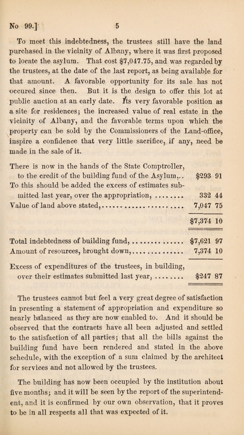 To meet this indebtedness, the trustees still have the land purchased in the vicinity of Albany, where it was first proposed to locate the asylum. That cost $7,047.75, and was regarded by the trustees, at the date of the last report, as being available for that amount. A favorable opportunity for its sale has not occured since then. But it is the design to offer this lot at public auction at an early date, /ts very favorable position as a site for residences; the increased value of real estate in the vicinity of Albany, and the favorable terms upon which the property can be sold by the Commissioners of the Land-office, inspire a confidence that very little sacrifice, if any, need be made in the sale of it. There is now in the hands of the State Comptroller, to the credit of the building fund of the Asylum,.. $293 91 To this should be added the excess of estimates sub¬ mitted last year, over the appropriation,. 332 44 Value of land above stated,... 7,047 75 $7,374 10 Total indebtedness of building fund,... $7,621 97 Amount of resources, brought down,. 7,374 10 Excess of expenditures of the trustees, in building, over their estimates submitted last year,.. $247 87 The trustees cannot but feel a very great degree of satisfaction in presenting a statement of appropriation and expenditure so nearly balanced as they are now enabled to. And it should be observed that the contracts have all been adjusted and settled to the satisfaction of all parties; that all the bills against the building fund have been rendered and stated in the above schedule, with the exception of a sum claimed by the architect for services and not allowed by the trustees. The building has now been occupied by the institution about five months; and it will be seen by the report of the superintend¬ ent, and it is confirmed by our own observation, that it proves to be in all respects all that was expected of it.