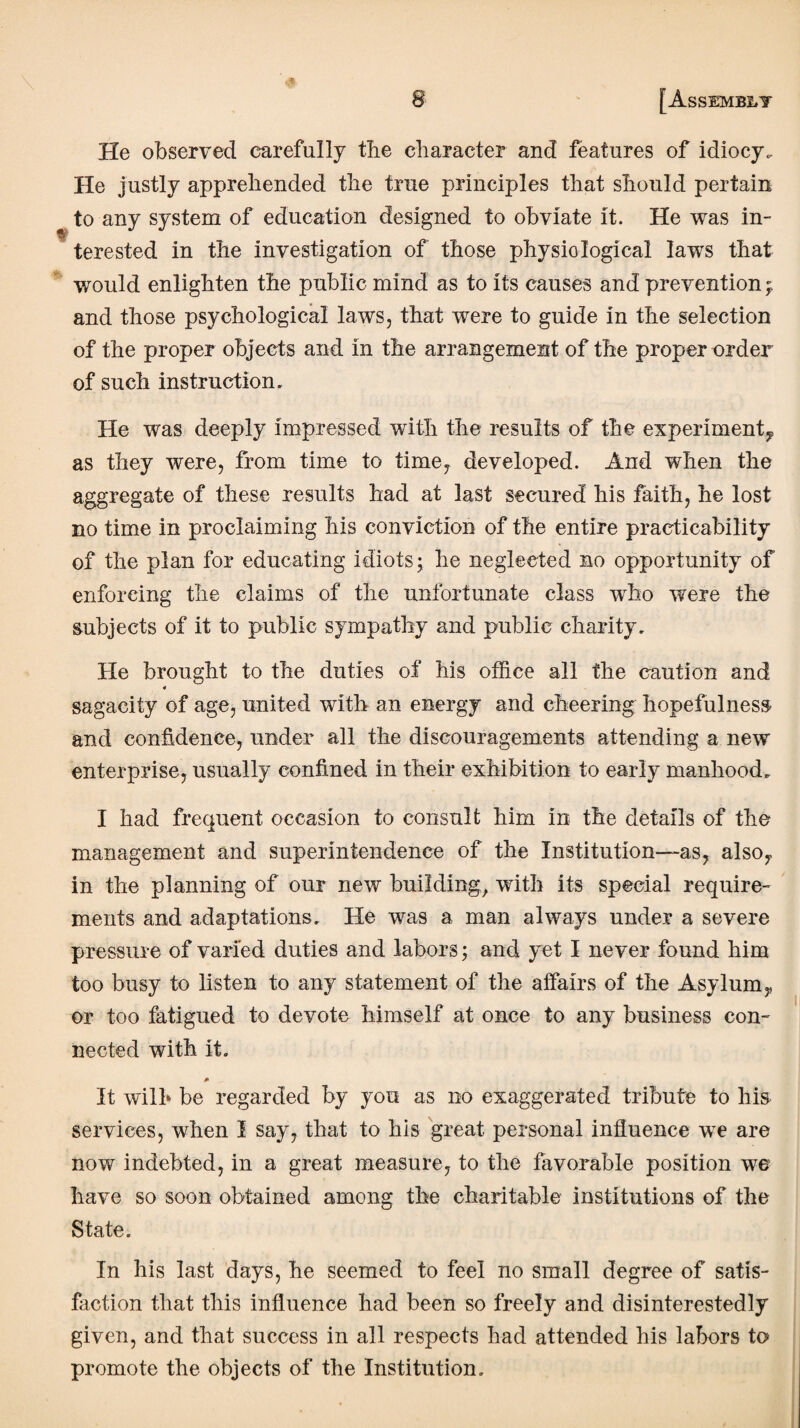 He observed carefully tbe character and features of idiocy. He justly apprehended the true principles that should pertain to any system of education designed to obviate it. He was in¬ terested in the investigation of those physiological laws that would enlighten the public mind as to its causes and prevention and those psychological laws, that were to guide in the selection of the proper objects and in the arrangement of the proper order of such instruction. He was deeply impressed with the results of the experiment, as they were, from time to time, developed. And when the aggregate of these results had at last secured his faith, he lost no time in proclaiming his conviction of the entire practicability of the plan for educating idiots; he neglected no opportunity of enforcing the claims of the unfortunate class who were the subjects of it to public sympathy and public charity. He brought to the duties of his office all the caution and 4 sagacity of age, united with an energy and cheering hopefulness and confidence, under all the discouragements attending a new enterprise, usually confined in their exhibition to early manhood. I had frequent occasion to consult him in the details of the management and superintendence of the Institution—as, also, in the planning of our new building, with its special require¬ ments and adaptations. He was a man always under a severe pressure of varied duties and labors; and yet I never found him too busy to listen to any statement of the affairs of the Asylum, or too fatigued to devote himself at once to any business con¬ nected with it. * It wilh be regarded by you as no exaggerated tribute to his services, when I say, that to his great personal influence wre are now indebted, in a great measure, to the favorable position we have so soon obtained among the charitable institutions of the State. In his last days, he seemed to feel no small degree of satis¬ faction that this influence had been so freely and disinterestedly given, and that success in all respects had attended his labors to promote the objects of the Institution.