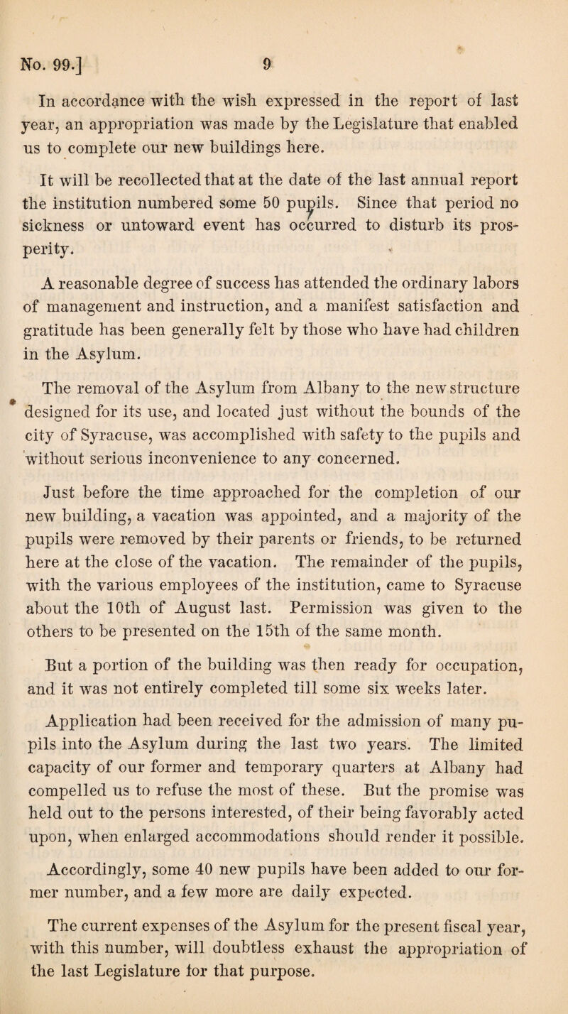 In accordance with the wish expressed in the report of last year, an appropriation was made by the Legislature that enabled us to complete our new buildings here. It will be recollected that at the date of the last annual report the institution numbered some 50 pupils. Since that period no sickness or untoward event has occurred to disturb its pros¬ perity. A reasonable degree of success has attended the ordinary labors of management and instruction, and a manifest satisfaction and gratitude has been generally felt by those who have had children in the Asylum. The removal of the Asylum from Albany to the new structure designed for its use, and located just without the bounds of the city of Syracuse, was accomplished with safety to the pupils and without serious inconvenience to any concerned. Just before the time approached for the completion of our new building, a vacation was appointed, and a majority of the pupils were removed by their parents or friends, to be returned here at the close of the vacation. The remainder of the pupils, with the various employees of the institution, came to Syracuse about the 10th of August last. Permission was given to the others to be presented on the 15th of the same month. But a portion of the building was then ready for occupation, and it was not entirely completed till some six weeks later. Application had been received for the admission of many pu¬ pils into the Asylum during the last two years. The limited capacity of our former and temporary quarters at Albany had compelled us to refuse the most of these. But the promise wTas held out to the persons interested, of their being favorably acted upon, when enlarged accommodations should render it possible. Accordingly, some 40 new pupils have been added to our for¬ mer number, and a few more are daily expected. The current expenses of the Asylum for the present fiscal year, with this number, will doubtless exhaust the appropriation of the last Legislature for that purpose.