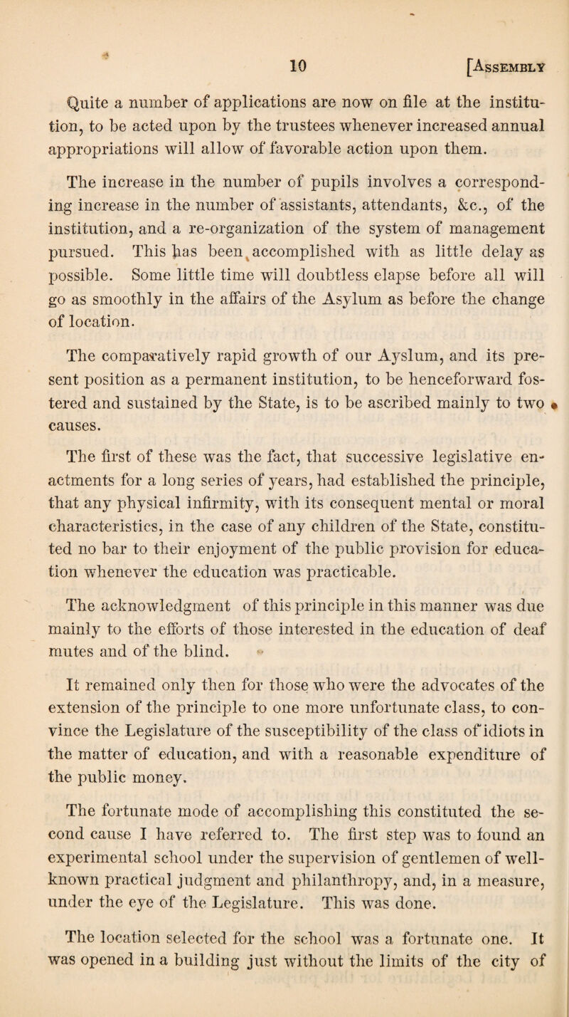 Quite a number of applications are now on file at the institu¬ tion, to be acted upon by the trustees whenever increased annual appropriations will allow of favorable action upon them. The increase in the number of pupils involves a correspond¬ ing increase in the number of assistants, attendants, &c., of the institution, and a re-organization of the system of management pursued. This has been accomplished with as little delay as possible. Some little time will doubtless elapse before all will go as smoothly in the affairs of the Asylum as before the change of location. The comparatively rapid growth of our Ay slum, and its pre¬ sent position as a permanent institution, to be henceforward fos¬ tered and sustained by the State, is to be ascribed mainly to two causes. The first of these was the fact, that successive legislative en¬ actments for a long series of years, had established the principle, that any physical infirmity, with its consequent mental or moral characteristics, in the case of any children of the State, constitu¬ ted no bar to their enjoyment of the public provision for educa¬ tion whenever the education was practicable. The acknowledgment of this principle in this manner was due mainly to the efforts of those interested in the education of deaf mutes and of the blind. It remained only then for those who were the advocates of the extension of the principle to one more unfortunate class, to con¬ vince the Legislature of the susceptibility of the class of idiots in the matter of education, and wdth a reasonable expenditure of the public money. The fortunate mode of accomplishing this constituted the se¬ cond cause I have referred to. The first step was to found an experimental school under the supervision of gentlemen of vTell- known practical judgment and philanthropy, and, in a measure, under the eye of the Legislature. This was done. The location selected for the school was a fortunate one. It was opened in a building just without the limits of the city of