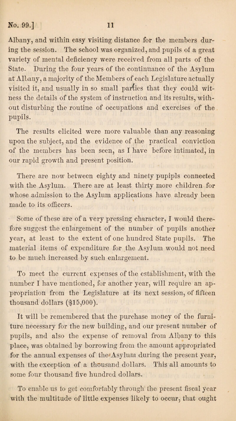 Albany, and within easy visiting distance for the members dur¬ ing the session. The school was organized, and pupils of a great variety of mental deficiency were received from all parts of the State. During the four years of the continuance of the Asylum at Albany, a majority of the Members of each Legislature actually visited it, and usually in so small parlies that they could wit¬ ness the details of the system of instruction and its results, with¬ out disturbing the routine of occupations and exercises of the pupils. The results elicited were more valuable than any reasoning upon the subject, and the evidence of the practical conviction of the members has been seen, as I have before intimated, in our rapid growth and present position. There are now between eighty and ninety pupipls connected with the Asylum. There are at least thirty more children for whose admission to the Asylum applications have already been made to its officers. Some of these are of a very pressing character, I would there¬ fore suggest the enlargement of the number of pupils another year, at least to the extent of one hundred State pupils. The material items of expenditure for the Asylum would not need to be much increased by such enlargement. To meet the current expenses of the establishment, with the number I have mentioned, for another year, will require an ap¬ propriation from the Legislature at its next session, of fifteen thousand dollars ($15,000). It will be remembered that the purchase money of the furni¬ ture necessary for the new building, and our present number of pupils, and also the expense of removal from Albany to this place, was obtained by borrowing from the amount appropriated for the annual expenses of the' Asylum during the present year, with the exception of a thousand dollars. This all amounts to some four thousand five hundred dollars. To enable us to get comfortably through the present fiscal year with the multitude of little expenses likely to occur, that ought