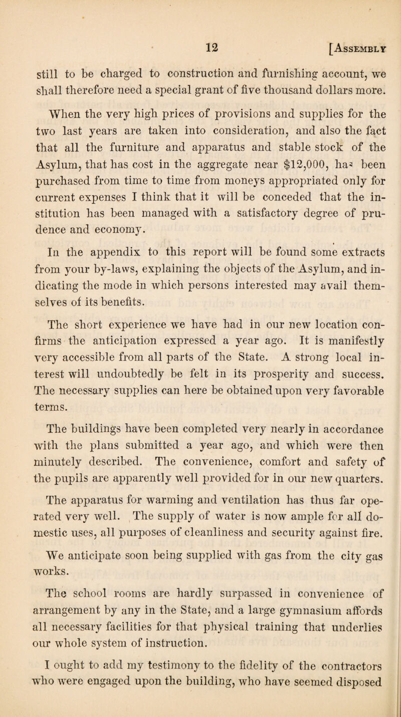 still to be charged to construction and furnishing account, we shall therefore need a special grant of five thousand dollars more. When the very high prices of provisions and supplies for the two last years are taken into consideration, and also the fact that all the furniture and apparatus and stable stock of the Asylum, that has cost in the aggregate near $12,000, ha^ been purchased from time to time from moneys appropriated only for current expenses I think that it will be conceded that the in¬ stitution has been managed with a satisfactory degree of pru¬ dence and economy. In the appendix to this report will be found some extracts from your by-laws, explaining the objects of the Asylum, and in¬ dicating the mode in which persons interested may avail them¬ selves of its benefits. The short experience we have had in our new location con¬ firms the anticipation expressed a year ago. It is manifestly very accessible from all parts of the State. A strong local in¬ terest will undoubtedly be felt in its prosperity and success. The necessary supplies can here be obtained upon very favorable terms. The buildings have been completed very nearly in accordance with the plans submitted a year ago, and which were then minutely described. The convenience, comfort and safety of the pupils are apparently well provided for in our new quarters. The apparatus for warming and ventilation has thus far ope¬ rated very well. The supply of water is now ample for all do¬ mestic uses, all purposes of cleanliness and security against fire. We anticipate soon being supplied with gas from the city gas works. The school rooms are hardly surpassed in convenience of arrangement by any in the State, and a large gymnasium affords all necessary facilities for that physical training that underlies our whole system of instruction. I ought to add my testimony to the fidelity of the contractors who were engaged upon the building, who have seemed disposed