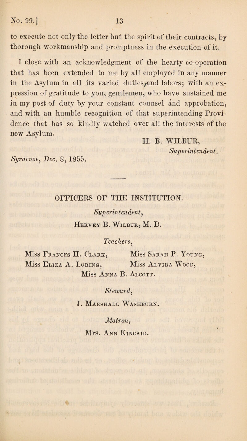 to execute not only the letter but the spirit of their contracts, by thorough workmanship and promptness in the execution of it. I close with an acknowledgment of the hearty co-operation that has been extended to me by all employed in any manner in the Asylum in all its varied duties^and labors; with an ex¬ pression of gratitude to you, gentlemen, who have sustained me in my post of duty by your constant counsel and approbation, and writh an humble recognition of that superintending Provi¬ dence that has so kindly watched over all the interests of the new Asylum. H. B. WILBUR, Sup erin ten dent. Syracuse, Bee. 8, 1855. OFFICERS OF THE INSTITUTION. Superintendent, Hervev B. Wilbub., M. D. Teachers, Miss Frances H. Clark, Miss Sarah P. Young, Miss Eliza A. Loring, Miss Alvira Wood, Miss Anna B. Alcott. Steward, J. Marshall Washburn. Matron3 Mrs. Ann Kincaid.