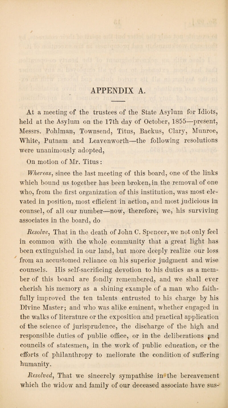 APPENDIX A. At a meeting of the trustees of the State Asylum for Idiots, held at the Asylum on the 17th day of October, 1855—present, Messrs. Pohlman, Townsend, Titus, Backus, Clary, Munroe, White, Putnam and Leavenworth—the following resolutions were unanimously adopted, On motion of Mr. Titus : Whereas, since the last meeting of this board, one of the links which bound us together has been broken, in the removal of one who, from the first organization of this institution, was most ele¬ vated in position, most efficient in action, and most judicious in counsel, of all our number—now, therefore, we, his surviving associates in the board, do Resolve, That in the death of John C. Spencer, we not only feel in common with the whole community that a great light has been extinguished in our land, but more deeply realize our loss from an accustomed reliance on his superior judgment and wise counsels. His self-sacrificing devotion to his duties as a mem¬ ber of this board are fondly remembered, and we shall ever cherish his memory as a shining example of a man who faith¬ fully improved the ten talents entrusted to his charge by his Divine Master; and who was alike eminent, whether engaged in the walks of literature or the exposition and practical application of the science of jurisprudence, the discharge of the high and responsible duties of public office, or in the deliberations $md councils of statesmen, in the work of public education, or the efforts of philanthropy to meliorate the condition of suffering humanity. Resolved, That we sincerely sympathise in the bereavement which the widow and family of our deceased associate have sus-