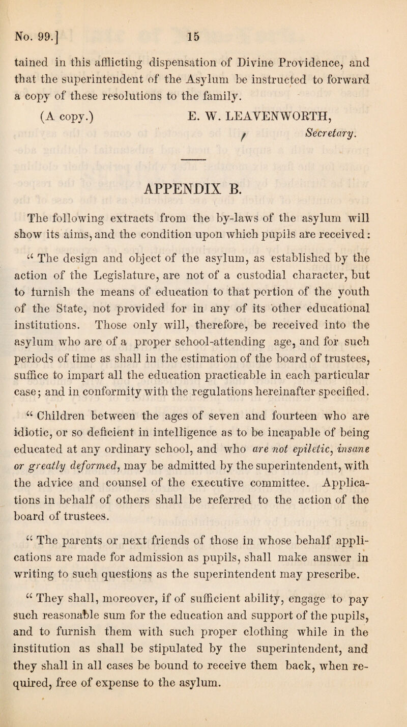 tained in this afflicting dispensation of Divine Providence, and that the superintendent of the Asylum be instructed to forward a copy of these resolutions to the family. (A copy.) E. W. LEAVENWORTH, # Secretary. APPENDIX B. The following extracts from the by-lawrs of the asylum will show its aims, and the condition upon which pupils are received: u The design and object of the asylum, as established by the action of the Legislature, are not of a custodial character, but to furnish the means of education to that portion of the youth of the State, not provided for in any of its other educational institutions. Those only will, therefore, be received into the asylum who are of a proper school-attending age, and for such periods of time as shall in the estimation of the board of trustees, suffice to impart all the education practicable in each particular case; and in conformity with the regulations hereinafter specified. I u Children between the ages of seven and fourteen who are idiotic, or so deficient in intelligence as to be incapable of being educated at any ordinary school, and who are not epiletic, insane or greatly deformed, may be admitted by the superintendent, with the advice and counsel of the executive committee. Applica¬ tions in behalf of others shall be referred to the action of the board of trustees. u The parents or next friends of those in whose behalf appli¬ cations are made for admission as pupils, shall make answer in writing to such questions as the superintendent may prescribe. u They shall, moreover, if of sufficient ability, engage to pay Such reasonable sum for the education and support of the pupils, and to furnish them with such proper clothing while in the institution as shall be stipulated by the superintendent, and they shall in all cases be bound to receive them back, when re¬ quired, free of expense to the asylum.