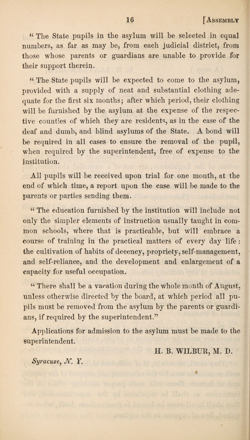 “ The State pupils in the asylum will be selected in equal numbers, as far as may be, from each judicial district, from those whose parents or guardians are unable to provide for their support therein. u The State pupils will be expected to come to the asylum, provided with a supply of neat and substantial clothing ade¬ quate for the first six months; after which period, their clothing will be furnished by the asylum at the expense of the respec¬ tive counties of which they are residents, as in the case of the deaf and dumb, and blind asylums of the State. A bond will be required in all cases to ensure the removal of the pupil, when required by the superintendent, free of expense to the institution. i All pupils will be received upon trial for one month, at the end of which time, a report upon the case will be made to the parents or parties sending them. “ The education furnished by the institution will include not only the simpler elements of instruction usually taught in com¬ mon schools, where that is practicable, but will embrace a course of training in the practical matters of every day life : the cultivation of habits of decency, propriety, self-management, and self-reliance, and the development and enlargement of a capacity for useful occupation. u There shall be a vacation during the whole month of August, unless otherwise directed by the board, at which period all pu¬ pils must be removed from the asylum by the parents or guardi¬ ans, if required by the superintendent.” Applications for admission to the asylum must be made to the superintendent. H. B. WILBUR, M. D. Syracuse, JV*. F.