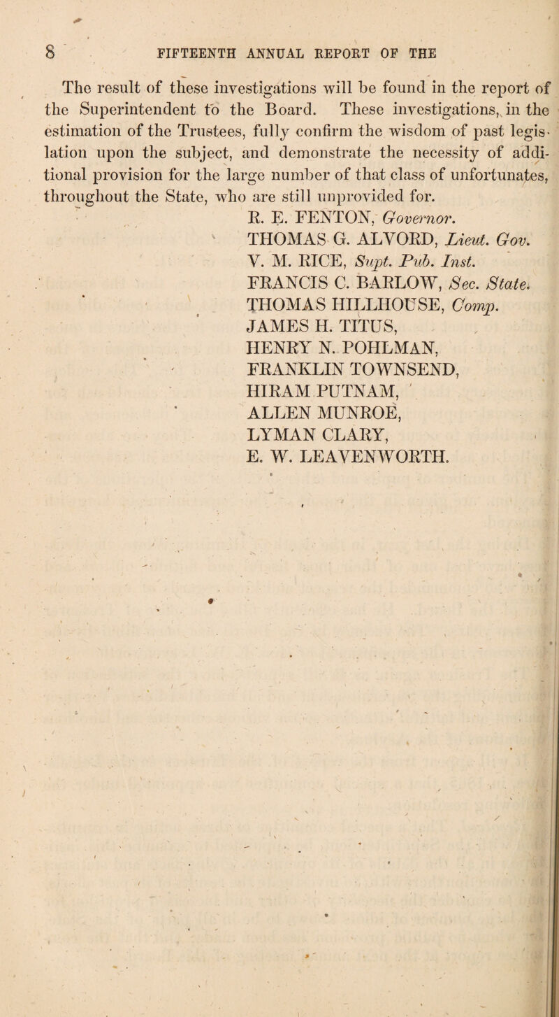 The result of these investigations will be found in the report of the Superintendent to the Board. These investigations,Jn the estimation of the Trustees, fully confirm the wisdom of past legis¬ lation upon the subject, and demonstrate the necessity of addi¬ tional provision for the large number of that class of unfortunates, throughout the State, wTho are still unprovided for. R. E. FENTON, Governor. THOMAS G. ALYORD, Lieut. Gov. V. M. RICE, Supt. Pub. Inst. FRANCIS C. BARLOW, Sec. State. THOMAS HILLHOUSE, Comp. JAMES H. TITUS, , l HENRY N. POHLMAN, FRANKLIN TOWNSEND, HIRAM PUTNAM, ' ALLEN MUNROE, LYMAN CLARY, E, W. LEAVENWORTH.