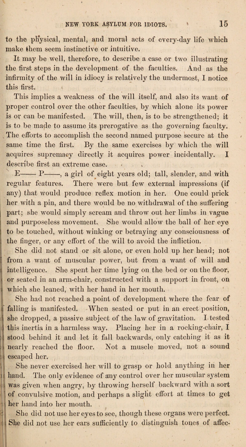 / NEW YORK ASYLUM FOR IDIOTS. 15 to the physical, mental, and moral acts of every-day life which make them seem instinctive or intuitive. It may be well, therefore, to describe a case or two illustrating the first steps in the development of the faculties. And as the infirmity of the will in idiocy is relatively the undermost, I notice this first. i . x This implies a weakness of the will itself, and also its want of proper control over the other faculties, by which alone its power is or can be manifested. The will, then, is to be strengthened; it is to be made to assume its prerogative as the governing faculty. v The efforts to accomplish the second named purpose secure at the same time the first. By the same exercises by which the will acquires supremacy directly it acquires power incidentally. I describe first an extreme case. * E-P-, a girl of eight years old; tall, slender, and with regular features. There were but few external impressions (if any) that would produce reflex motion in her. One could prick her with a pin, and there would be no withdrawal of the suffering part; she would simply scream and throw out her limbs in vague and purposeless movement. She would allow the ball of her eye to be touched, without winking or betraying any consciousness of the finger, or any effort of the will to avoid the infliction. She did not stand or sit alone, or even hold up her head; not from a want of muscular power, but from a want of will and intelligence. She spent her time lying on the bed or on the floor, or seated in an arm-chair, constructed with a support in front, on which she leaned, with her hand in her mouth. She had not reached a point of development where the fear of falling is manifested. When seated or put in an erect position, she dropped, a passive subject of the law of gravitation. I.tested this inertia in a harmless way. Placing her in a rocking-chair, I stood behind it and let it fall backwards, only catching it as it nearly reached the floor. Not a muscle moved, not a sound escaped her. She never exercised her will to grasp or hold anything in her hand. The only evidence of any control over her muscular system was given when angry, by throwing herself backward with a sort of convulsive motion, and perhaps a slight effort at times to get i her hand into her mouth. . She did not use her eyes to see, though these organs were perfect, j She did not use her ears sufficiently to distinguish tones of affec- I