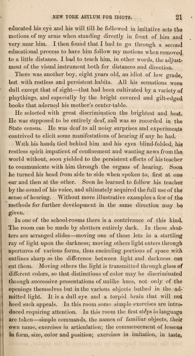 educated his eye and his will till he followed in imitative acts the motions of my arms when standing directly in front of him and very near him. I then found that I had to go through a second educational process to have him follow my motions when removed to a little distance. I had to teach him, in other words, the adjust¬ ment of the visual instrument both for distances and direction. There was another boy, eight years old, an idiot of low grade, but with restless and persistent habits. All his sensations were dull except that of sight—-that had been cultivated by a variety of playthings, and especially by the bright covered and gilt-edged books that adorned his mother’s center-table. He selected with great discrimination the brightest and best. He was supposed to be entirely deaf, ancl was so recorded in the State census. He was deaf to all noisy surprises and experiments contrived to elicit some manifestations of hearing if any he had. With his hands tied behind him and his eyes blind-folded, his restless spirit impatient of confinement and wanting news from the world without, soon yielded to the persistent efforts, of his teacher to communicate with him through the organs of hearing. Soon he turned his head from side to side when spoken to, first at one ear and then at the other. Soon he learned to follow his teacher by the sound of his voice, and ultimately acquired the full use of the sense of hearing. Without more illustrative examples a few of the methods for further development in the same direction may be given. In one of the school-rooms there is a contrivance of this kind. The room can be made by shutters entirely dark. In these shut¬ ters are arranged slides—moving one of these lets in a startling ray of light upon the darkness; moving others light enters through apertures of various forms, thus encircling portions of space with outlines sharp as the difference between light and darkness can cut them. Moving others the light is transmitted through glass of different colors, so that distinctions of color may be discriminated thiough successive presentations of unlike hues, not only of the openings themselves but in the various objects bathed in the ad¬ mitted light. It is a dull eye and a torpid brain that will not heed such appeals. In this room some simple exercises are intro¬ duced requiring attention. In this room the first stdps in language are taken—simple commands, the names of familiar objects, their own name, exercises in articulation; the commencement of lessons in form, size, color and position; exercises in imitation, in taste,