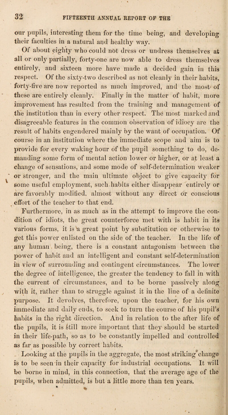 I 32 FIFTEENTH ANNUAL REPORT OF THE our pupils, interesting them for the time being, and developing their faculties in a natural and healthy way. Ot about eighty who could not dress or undress themselves at all or only partially, forty-one are now able to dress themselves entirely, and sixteen more have made a decided gain in this respect. Of the sixty-two described as not cleanly in their habits, forty-five are now reported as much improved, and the most of these are entirely cleanly. Finally in the matter of habit, more improvement has resulted from the training and management of the institution than in every other respect. The most marked and disagreeable features in the common observation of idiocy are the result of habits engendered mainly by the want of occupation. Of course in an institution where the immediate scope and aim is to provide for every waking hour of the pupil something to do, de¬ manding some form of mental action lower or higher, or at least a change of sensations, and some mode of self-determination weaker or stronger, and the main ultimate object to give capacity for some useful employment, such habits either disappear entirely or are favorably modified, almost without any direct or conscious effort of the teacher to that end. Furthermore, in as much as in the attempt to improve the con¬ dition of idiots, the great counterforce met with is habit in its various forms, it is h great point by substitution or otherwise to get this power enlisted on the side of the teacher. In the life of any human. being, there is a constant antagonism between the power of habit and an intelligent and constant self-determination in view of surrounding and contingent circumstances. The lower O o the degree of intelligence, the greater the tendency to fall in with the current of circumstances, and to be borne passively along with it, rather than to struggle against it in the line of a definite purpose. It devolves, therefore, upon the teacher, for his own immediate and daity ends, to seek to turn the course of his pupil’s habits in the right direction. And in relation to the after life of the pupils, it is itill more important that they should be started in their life-path, so as to be constantly impelled and controlled as far as possible by correct habits. Looking at the pupils in the aggregate, the most striking*change is to be seen in their capacity for industrial occupations. It will be borne in mind, in this connection, that the average age of the pupils, when admitted, is but a little more than ten years. i
