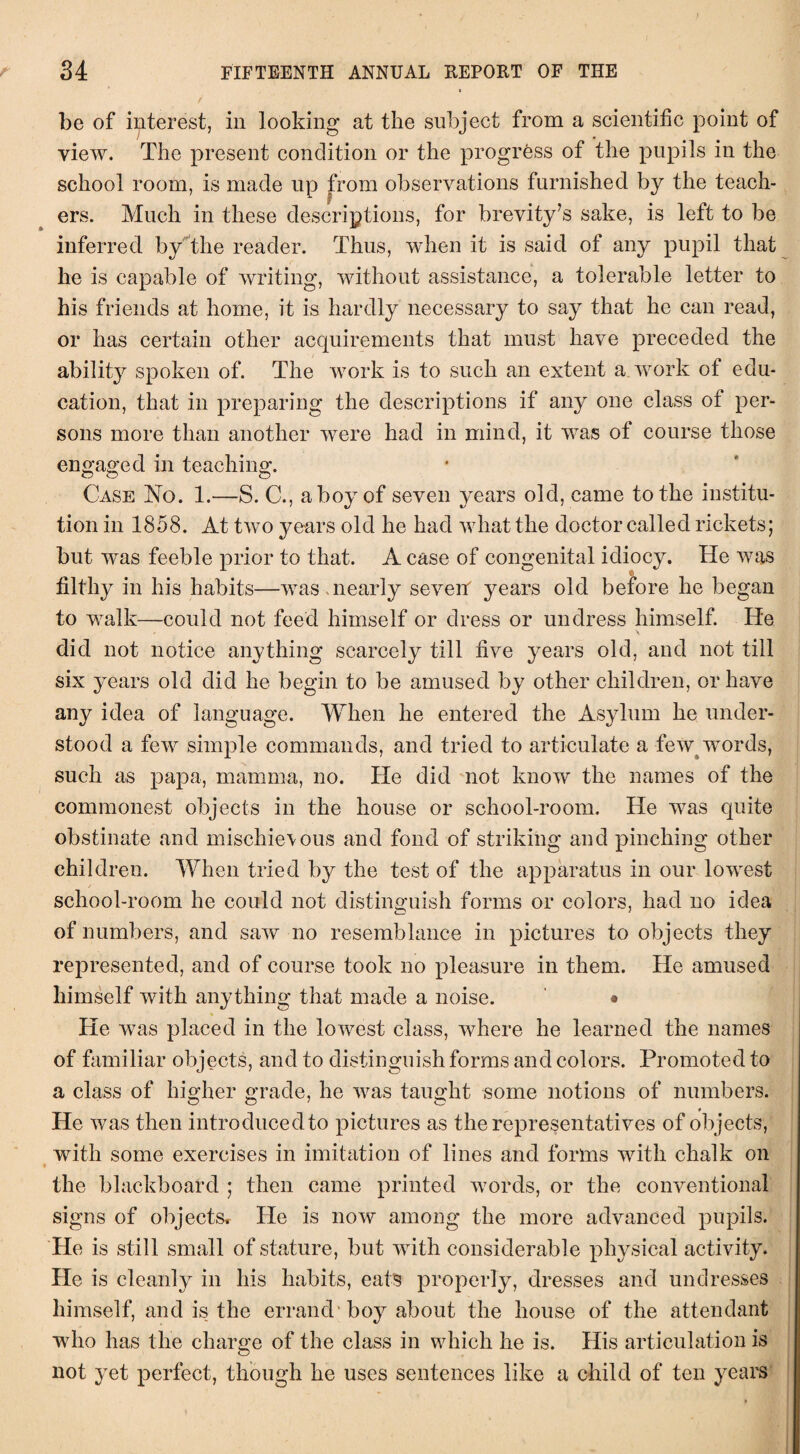 be of interest, in looking at the subject from a scientific point of view. The present condition or the progress of the pupils in the school room, is made up from observations furnished by the teach¬ ers. Much in these descriptions, for brevity’s sake, is left to be inferred by the reader. Thus, when it is said of any pupil that he is capable of writing, without assistance, a tolerable letter to his friends at home, it is hardly necessary to say that he can read, or has certain other acquirements that must have preceded the ability spoken of. The work is to such an extent a work of edu¬ cation, that in preparing the descriptions if any one class of per¬ sons more than another were had in mind, it was of course those engaged in teaching. Case No. 1.—S. C., ahoy of seven years old, came to the institu¬ tion in 1858. At two years old he had what the doctor called rickets; but was feeble prior to that. A case of congenital idiocy. He was filthy in his habits—was nearly sevetf years old before he began to walk—could not feed himself or dress or undress himself. Ide did not notice anything scarcely till five years old, and not till six years old did he begin to be amused by other children, or have any idea of language. When he entered the Asylum he under¬ stood a few simple commands, and tried to articulate a few words, such as papa, mamma, no. He did not know the names of the commonest objects in the house or school-room. He was quite obstinate and mischie\ous and fond of striking and pinching other children. When tried by the test of the apparatus in our lowest school-room he could not distinguish forms or colors, had no idea of numbers, and saw no resemblance in pictures to objects they represented, and of course took no pleasure in them. He amused himself with anything that made a noise. • He was placed in the lowest class, where he learned the names of familiar objects, and to distinguish forms and colors. Promoted to a class of higher grade, he was taught some notions of numbers. He was then introduced to pictures as the representatives of objects, with some exercises in imitation of lines and forms with chalk on the blackboard ; then came printed words, or the conventional signs of objects. He is now among the more advanced pupils. He is still small of stature, but with considerable physical activity. He is cleanly in his habits, eats properly, dresses and undresses himself, and is the errand boy about the house of the attendant who has the charge of the class in which he is. His articulation is not yet perfect, though he uses sentences like a child of ten years