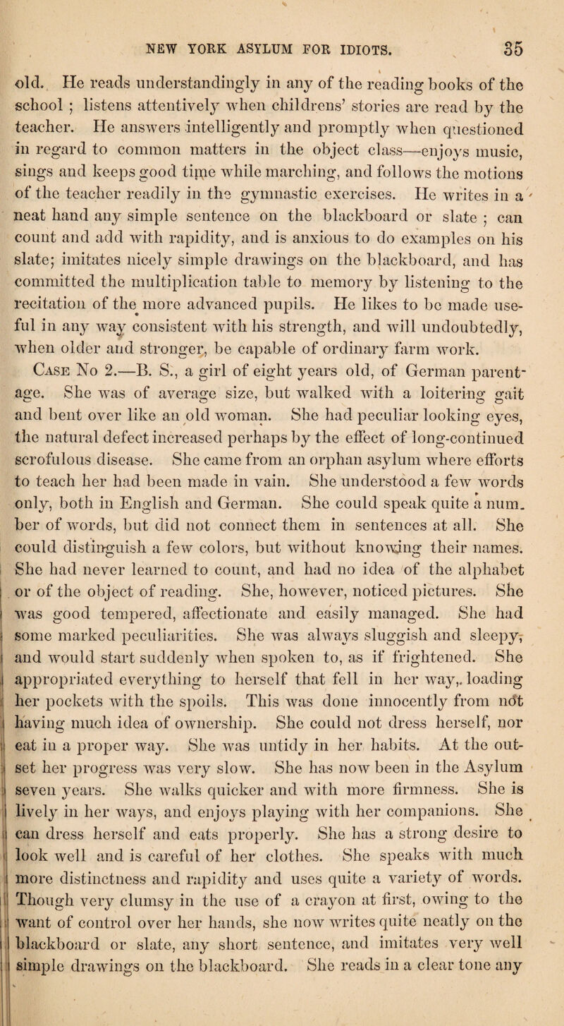 olcL He reads understanding^ in any of the reading hooks of the school ; listens attentively when childrens’ stories are read by the teacher. He answers intelligently and promptly when questioned in regard to common matters in the object class—-enjoys music, sings and keeps good tirne while marching, and follows the motions of the teacher readily in the gymnastic exercises. He writes in a neat hand any simple sentence on the blackboard or slate ; can count and add with rapidity, and is anxious to do examples on his slate; imitates nicely simple drawings on the blackboard, and has committed the multiplication table to memory by listening to the recitation of the more advanced pupils. He likes to be made use¬ ful in any way consistent with his strength, and will undoubtedly, when older and stronger, be capable of ordinary farm work. Case No 2.—B. S., a girl of eight years old, of German parent¬ age. She was of average size, but walked with a loitering gait and bent over like an old woman. She had peculiar looking eyes, the natural defect increased perhaps by the effect of long-continued scrofulous disease. She came from an orphan asylum where efforts to teach her had been made in vain. She understood a few words only, both in English and German. She could speak quite a num. ber of words, but did not connect them in sentences at all. She could distinguish a few colors, but without knowing their names. She had never learned to count, and had no idea of the alphabet or of the object of reading. She, however, noticed pictures. She was good tempered, affectionate and easily managed. She had i some marked peculiarities. She was always sluggish and sleepy, | and would start suddenly when spoken to, as if frightened. She appropriated everything to herself that fell in her way,, loading her pockets with the spoils. This was done innocently from ndt having much idea of ownership. She could not dress herself, nor I eat in a proper way. She was untidy in her habits. At the out¬ set her progress was very slow. She has now been in the Asylum seven years. She walks quicker and with more firmness. She is lively in her ways, and enjoys playing with her companions. She can dress herself and eats properly. She has a strong desire to look well and is careful of her clothes. She speaks with much more distinctness and rapidity and uses quite a variety of words, i Though very clumsy in the use of a crayon at first, owing to the Want of control over her hands, she now writes quite neatly on the i blackboard or slate, any short sentence, and imitates very well | simple drawings on the blackboard. She reads in a clear tone any
